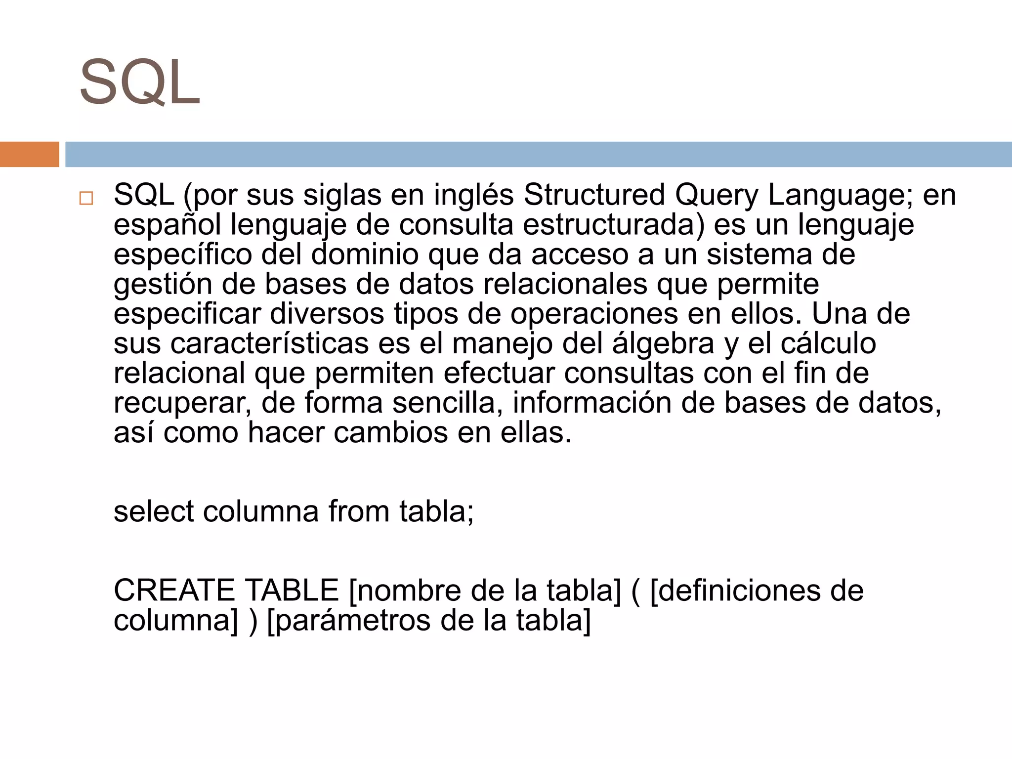 SQL
 SQL (por sus siglas en inglés Structured Query Language; en
español lenguaje de consulta estructurada) es un lenguaje
específico del dominio que da acceso a un sistema de
gestión de bases de datos relacionales que permite
especificar diversos tipos de operaciones en ellos. Una de
sus características es el manejo del álgebra y el cálculo
relacional que permiten efectuar consultas con el fin de
recuperar, de forma sencilla, información de bases de datos,
así como hacer cambios en ellas.
select columna from tabla;
CREATE TABLE [nombre de la tabla] ( [definiciones de
columna] ) [parámetros de la tabla]
 