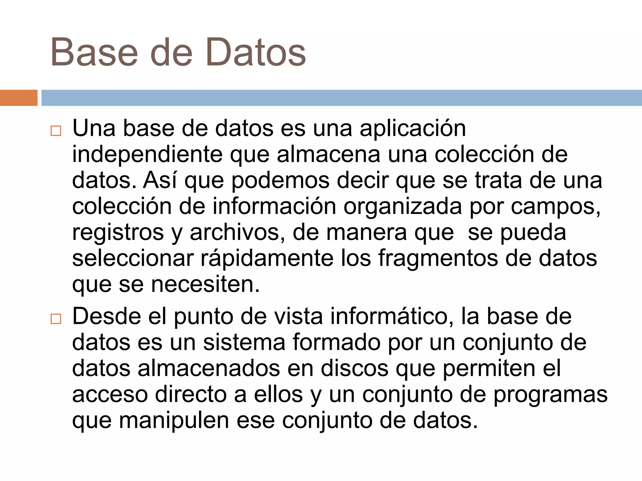 Base de Datos
 Una base de datos es una aplicación
independiente que almacena una colección de
datos. Así que podemos decir que se trata de una
colección de información organizada por campos,
registros y archivos, de manera que se pueda
seleccionar rápidamente los fragmentos de datos
que se necesiten.
 Desde el punto de vista informático, la base de
datos es un sistema formado por un conjunto de
datos almacenados en discos que permiten el
acceso directo a ellos y un conjunto de programas
que manipulen ese conjunto de datos.
 