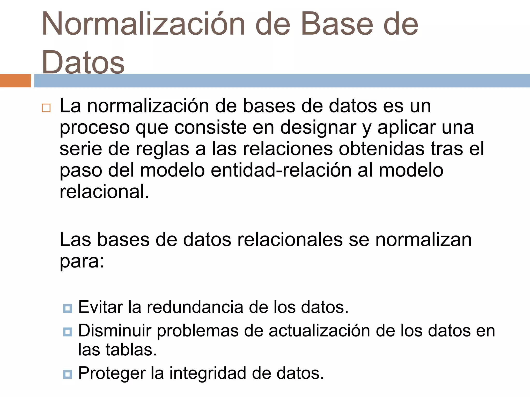 Normalización de Base de
Datos
 La normalización de bases de datos es un
proceso que consiste en designar y aplicar una
serie de reglas a las relaciones obtenidas tras el
paso del modelo entidad-relación al modelo
relacional.
Las bases de datos relacionales se normalizan
para:
 Evitar la redundancia de los datos.
 Disminuir problemas de actualización de los datos en
las tablas.
 Proteger la integridad de datos.
 