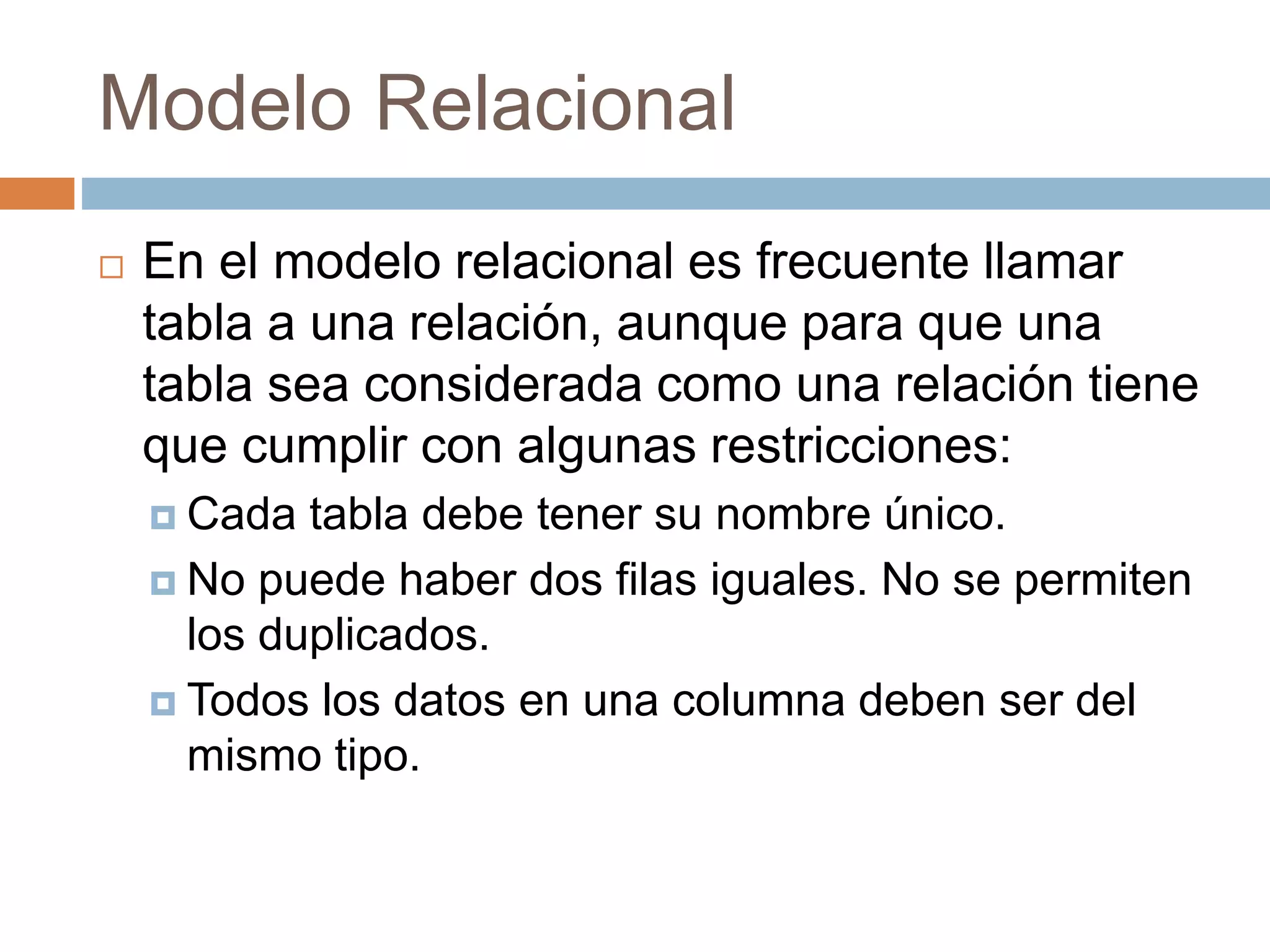 Modelo Relacional
 En el modelo relacional es frecuente llamar
tabla a una relación, aunque para que una
tabla sea considerada como una relación tiene
que cumplir con algunas restricciones:
 Cada tabla debe tener su nombre único.
 No puede haber dos filas iguales. No se permiten
los duplicados.
 Todos los datos en una columna deben ser del
mismo tipo.
 