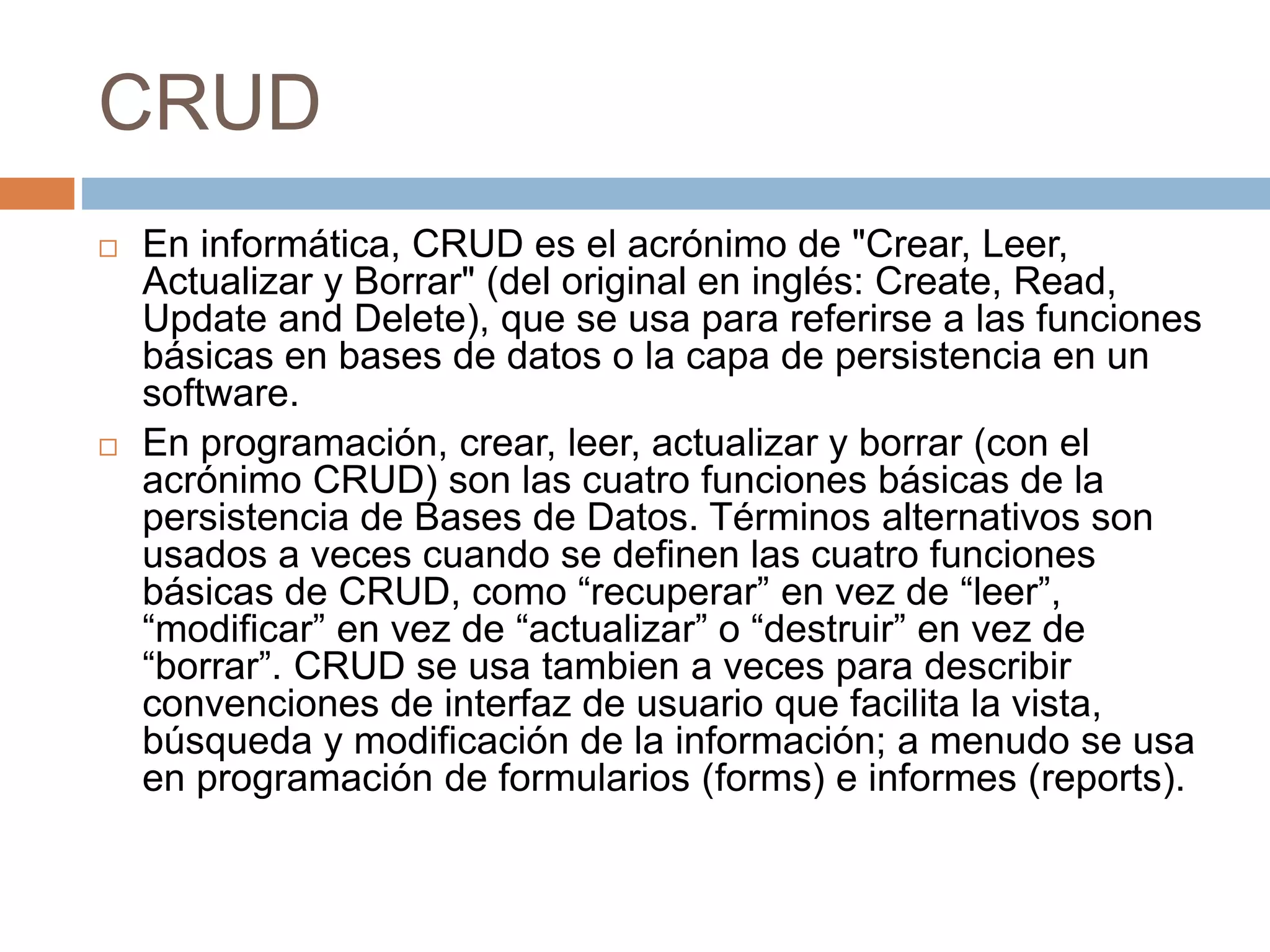 CRUD
 En informática, CRUD es el acrónimo de "Crear, Leer,
Actualizar y Borrar" (del original en inglés: Create, Read,
Update and Delete), que se usa para referirse a las funciones
básicas en bases de datos o la capa de persistencia en un
software.
 En programación, crear, leer, actualizar y borrar (con el
acrónimo CRUD) son las cuatro funciones básicas de la
persistencia de Bases de Datos. Términos alternativos son
usados a veces cuando se definen las cuatro funciones
básicas de CRUD, como “recuperar” en vez de “leer”,
“modificar” en vez de “actualizar” o “destruir” en vez de
“borrar”. CRUD se usa tambien a veces para describir
convenciones de interfaz de usuario que facilita la vista,
búsqueda y modificación de la información; a menudo se usa
en programación de formularios (forms) e informes (reports).
 