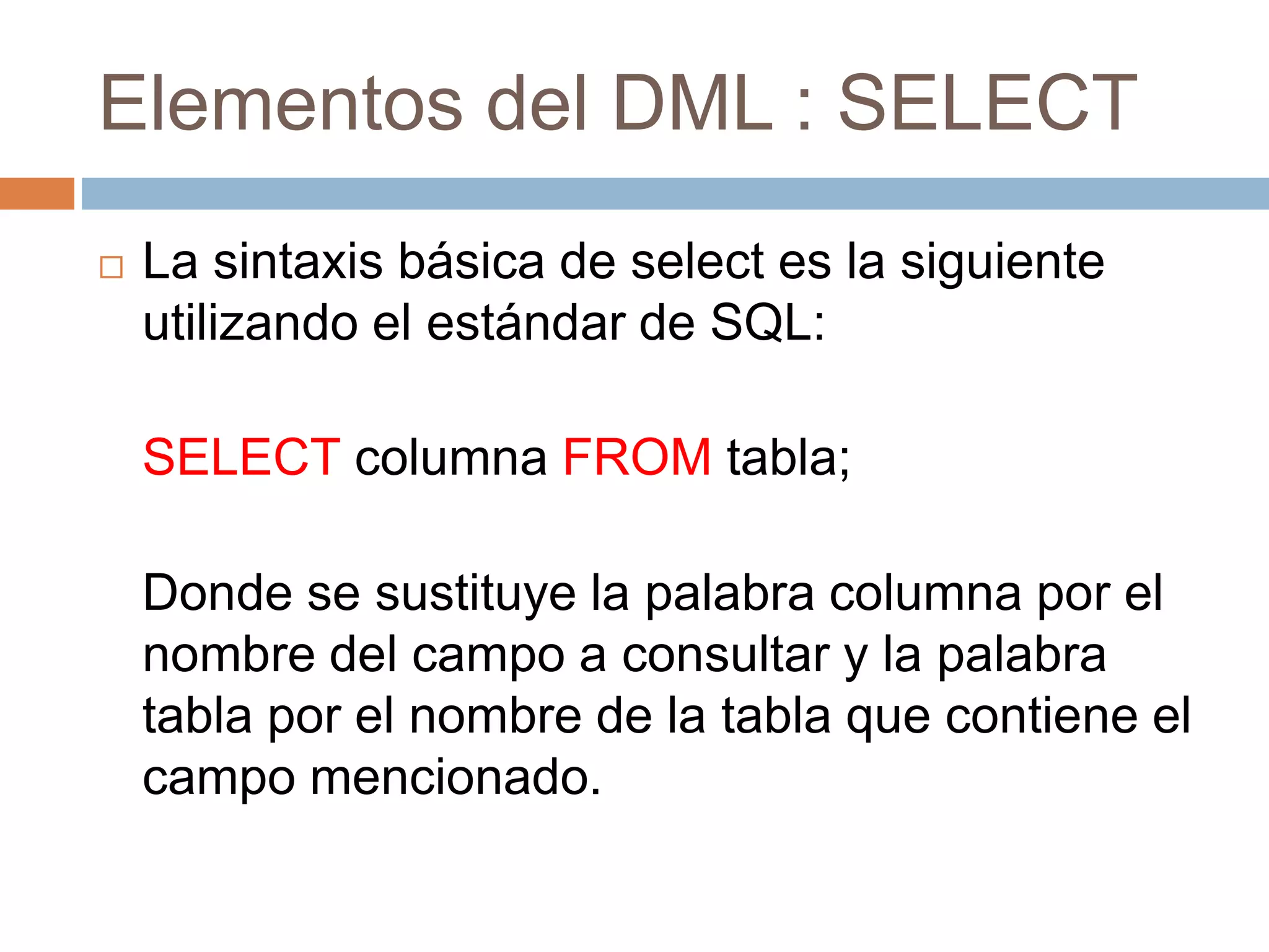 Elementos del DML : SELECT
 La sintaxis básica de select es la siguiente
utilizando el estándar de SQL:
SELECT columna FROM tabla;
Donde se sustituye la palabra columna por el
nombre del campo a consultar y la palabra
tabla por el nombre de la tabla que contiene el
campo mencionado.
 