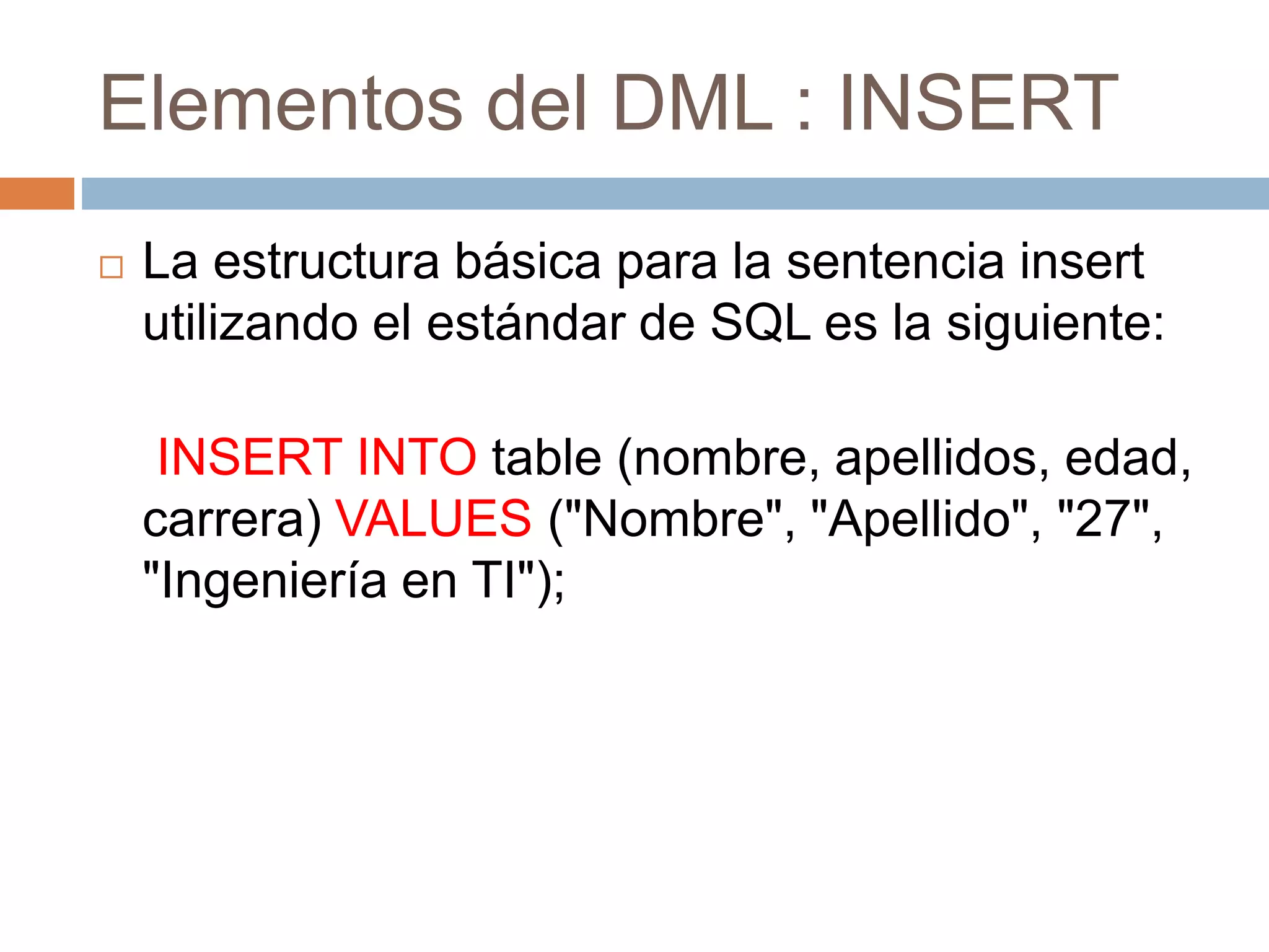 Elementos del DML : INSERT
 La estructura básica para la sentencia insert
utilizando el estándar de SQL es la siguiente:
INSERT INTO table (nombre, apellidos, edad,
carrera) VALUES ("Nombre", "Apellido", "27",
"Ingeniería en TI");
 