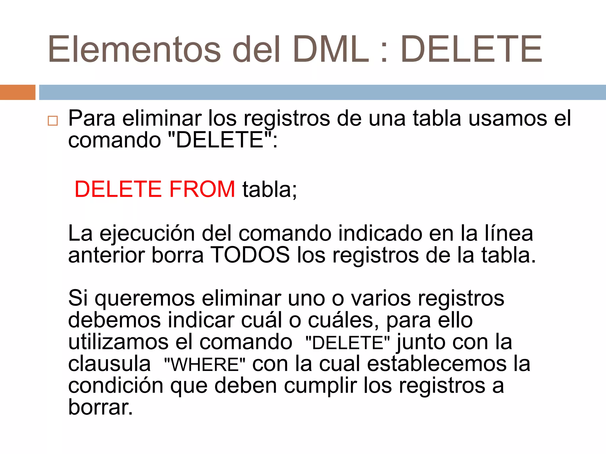 Elementos del DML : DELETE
 Para eliminar los registros de una tabla usamos el
comando "DELETE":
DELETE FROM tabla;
La ejecución del comando indicado en la línea
anterior borra TODOS los registros de la tabla.
Si queremos eliminar uno o varios registros
debemos indicar cuál o cuáles, para ello
utilizamos el comando "DELETE" junto con la
clausula "WHERE" con la cual establecemos la
condición que deben cumplir los registros a
borrar.
 