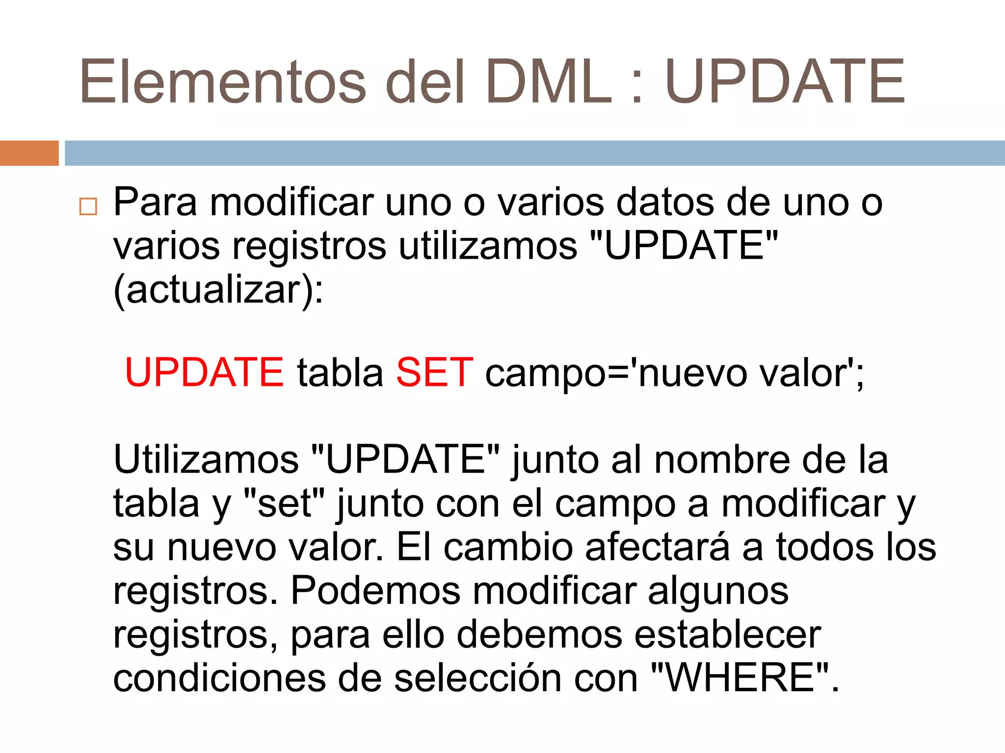 Elementos del DML : UPDATE
 Para modificar uno o varios datos de uno o
varios registros utilizamos "UPDATE"
(actualizar):
UPDATE tabla SET campo='nuevo valor';
Utilizamos "UPDATE" junto al nombre de la
tabla y "set" junto con el campo a modificar y
su nuevo valor. El cambio afectará a todos los
registros. Podemos modificar algunos
registros, para ello debemos establecer
condiciones de selección con "WHERE".
 