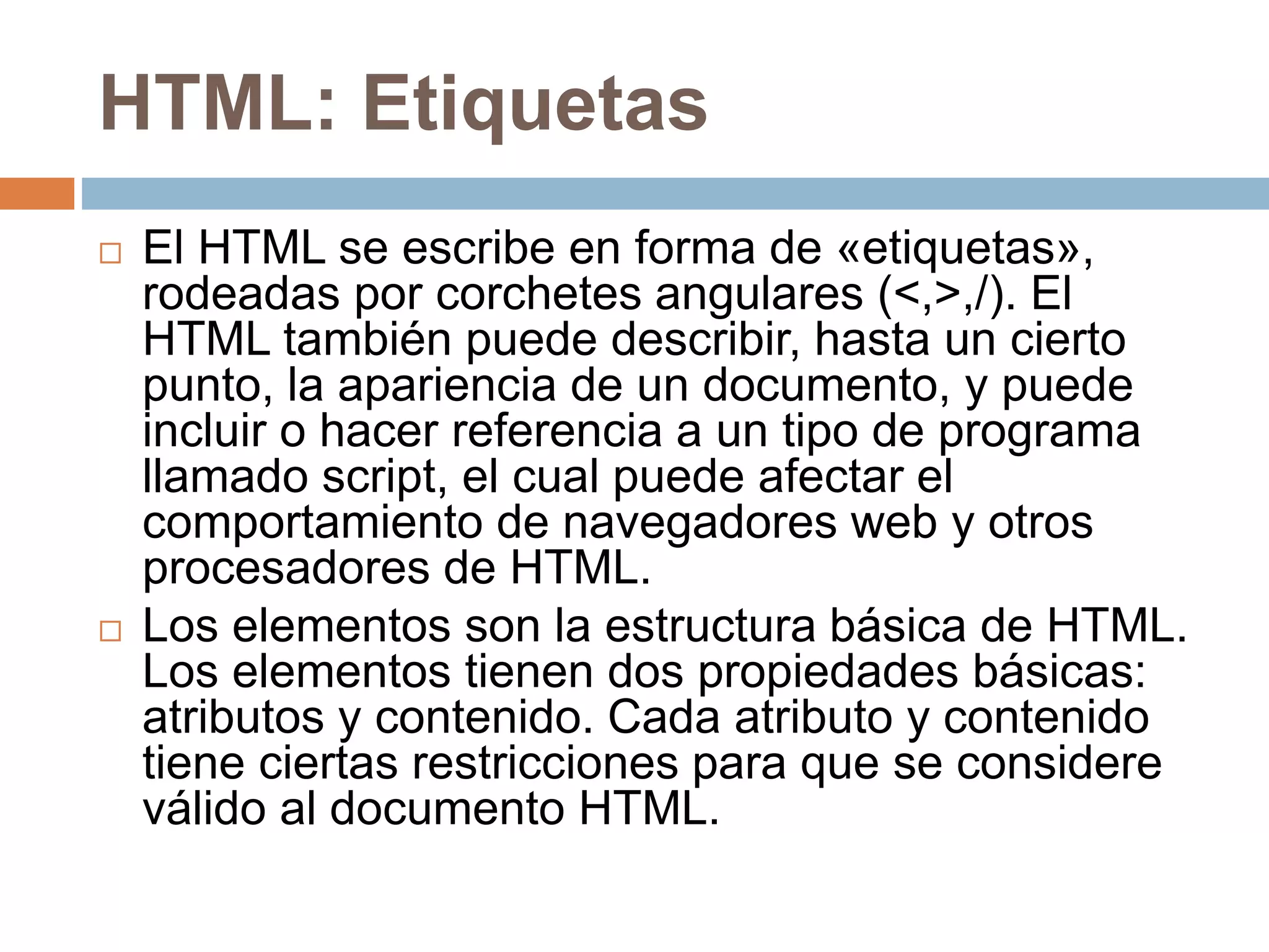 HTML: Etiquetas
 El HTML se escribe en forma de «etiquetas»,
rodeadas por corchetes angulares (<,>,/). El
HTML también puede describir, hasta un cierto
punto, la apariencia de un documento, y puede
incluir o hacer referencia a un tipo de programa
llamado script, el cual puede afectar el
comportamiento de navegadores web y otros
procesadores de HTML.
 Los elementos son la estructura básica de HTML.
Los elementos tienen dos propiedades básicas:
atributos y contenido. Cada atributo y contenido
tiene ciertas restricciones para que se considere
válido al documento HTML.
 