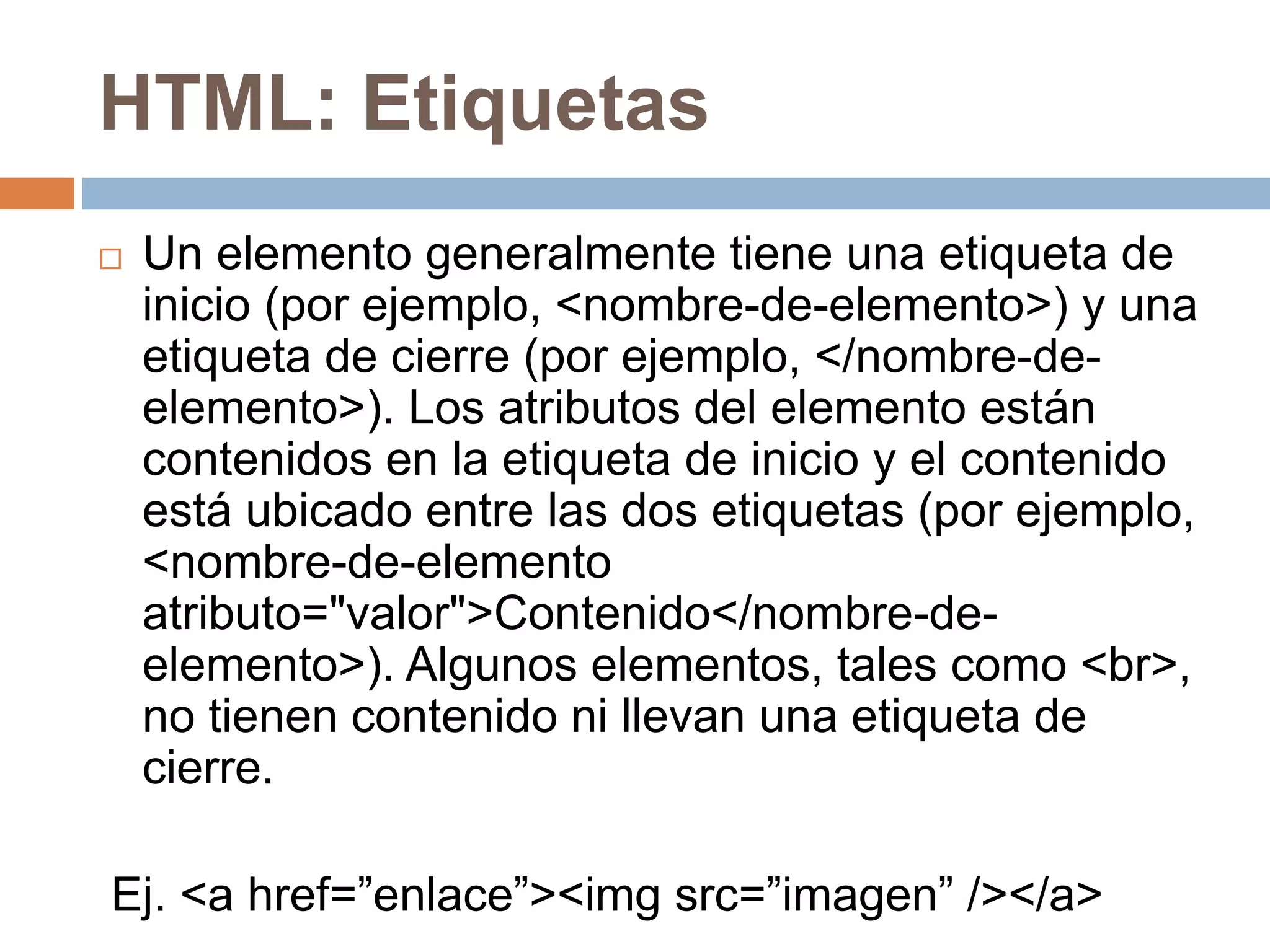 HTML: Etiquetas
 Un elemento generalmente tiene una etiqueta de
inicio (por ejemplo, <nombre-de-elemento>) y una
etiqueta de cierre (por ejemplo, </nombre-de-
elemento>). Los atributos del elemento están
contenidos en la etiqueta de inicio y el contenido
está ubicado entre las dos etiquetas (por ejemplo,
<nombre-de-elemento
atributo="valor">Contenido</nombre-de-
elemento>). Algunos elementos, tales como <br>,
no tienen contenido ni llevan una etiqueta de
cierre.
Ej. <a href=”enlace”><img src=”imagen” /></a>
 