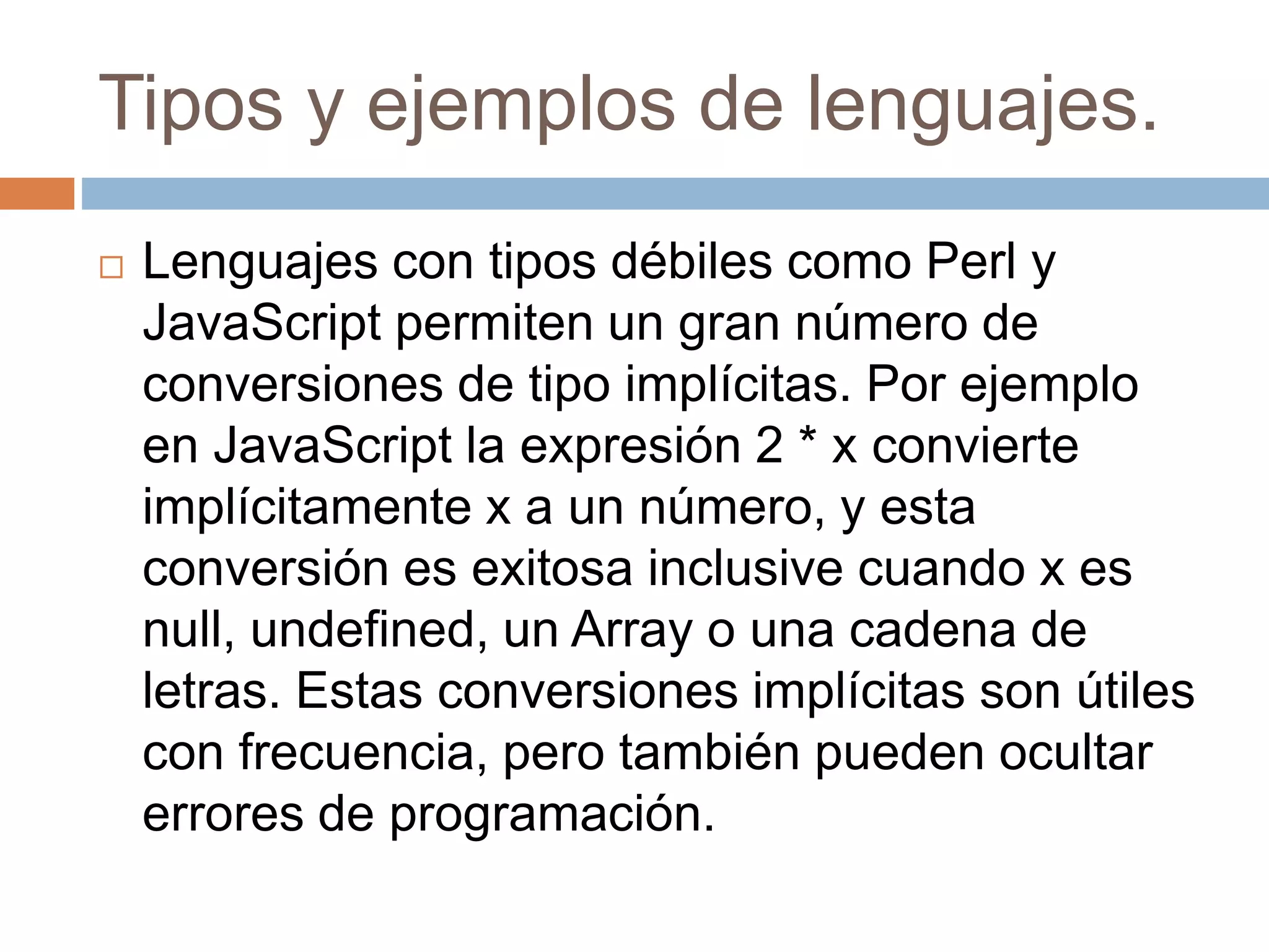 Tipos y ejemplos de lenguajes.
 Lenguajes con tipos débiles como Perl y
JavaScript permiten un gran número de
conversiones de tipo implícitas. Por ejemplo
en JavaScript la expresión 2 * x convierte
implícitamente x a un número, y esta
conversión es exitosa inclusive cuando x es
null, undefined, un Array o una cadena de
letras. Estas conversiones implícitas son útiles
con frecuencia, pero también pueden ocultar
errores de programación.
 