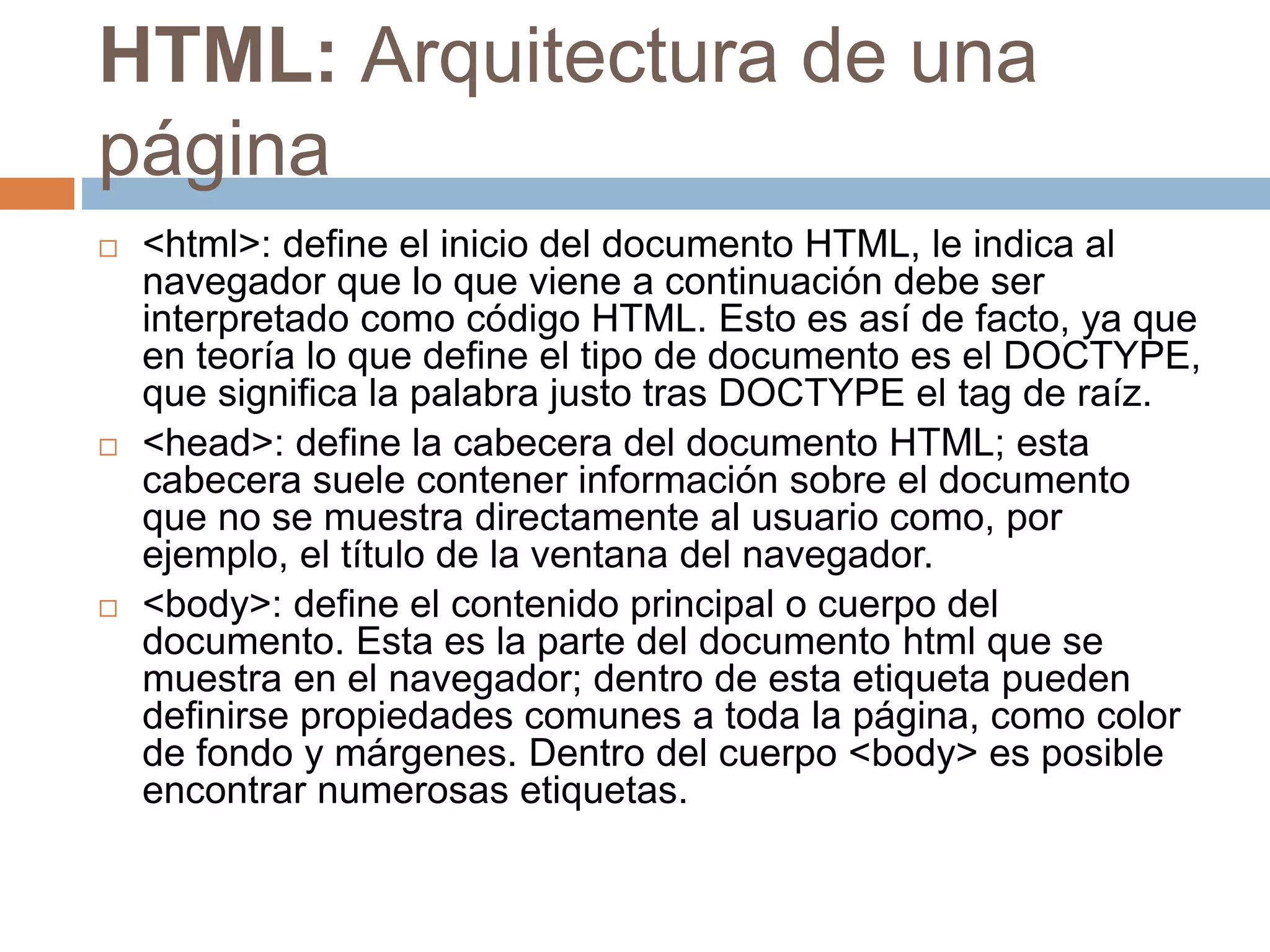 HTML: Arquitectura de una
página
 <html>: define el inicio del documento HTML, le indica al
navegador que lo que viene a continuación debe ser
interpretado como código HTML. Esto es así de facto, ya que
en teoría lo que define el tipo de documento es el DOCTYPE,
que significa la palabra justo tras DOCTYPE el tag de raíz.
 <head>: define la cabecera del documento HTML; esta
cabecera suele contener información sobre el documento
que no se muestra directamente al usuario como, por
ejemplo, el título de la ventana del navegador.
 <body>: define el contenido principal o cuerpo del
documento. Esta es la parte del documento html que se
muestra en el navegador; dentro de esta etiqueta pueden
definirse propiedades comunes a toda la página, como color
de fondo y márgenes. Dentro del cuerpo <body> es posible
encontrar numerosas etiquetas.
 