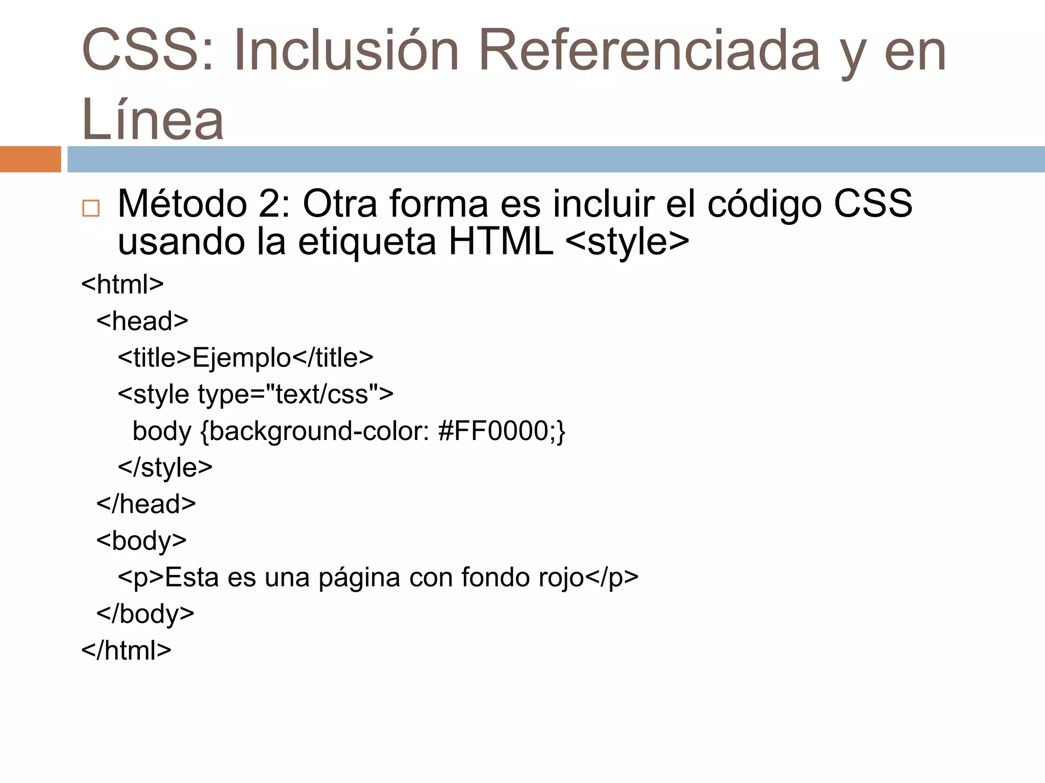 CSS: Inclusión Referenciada y en
Línea
 Método 2: Otra forma es incluir el código CSS
usando la etiqueta HTML <style>
<html>
<head>
<title>Ejemplo</title>
<style type="text/css">
body {background-color: #FF0000;}
</style>
</head>
<body>
<p>Esta es una página con fondo rojo</p>
</body>
</html>
 
