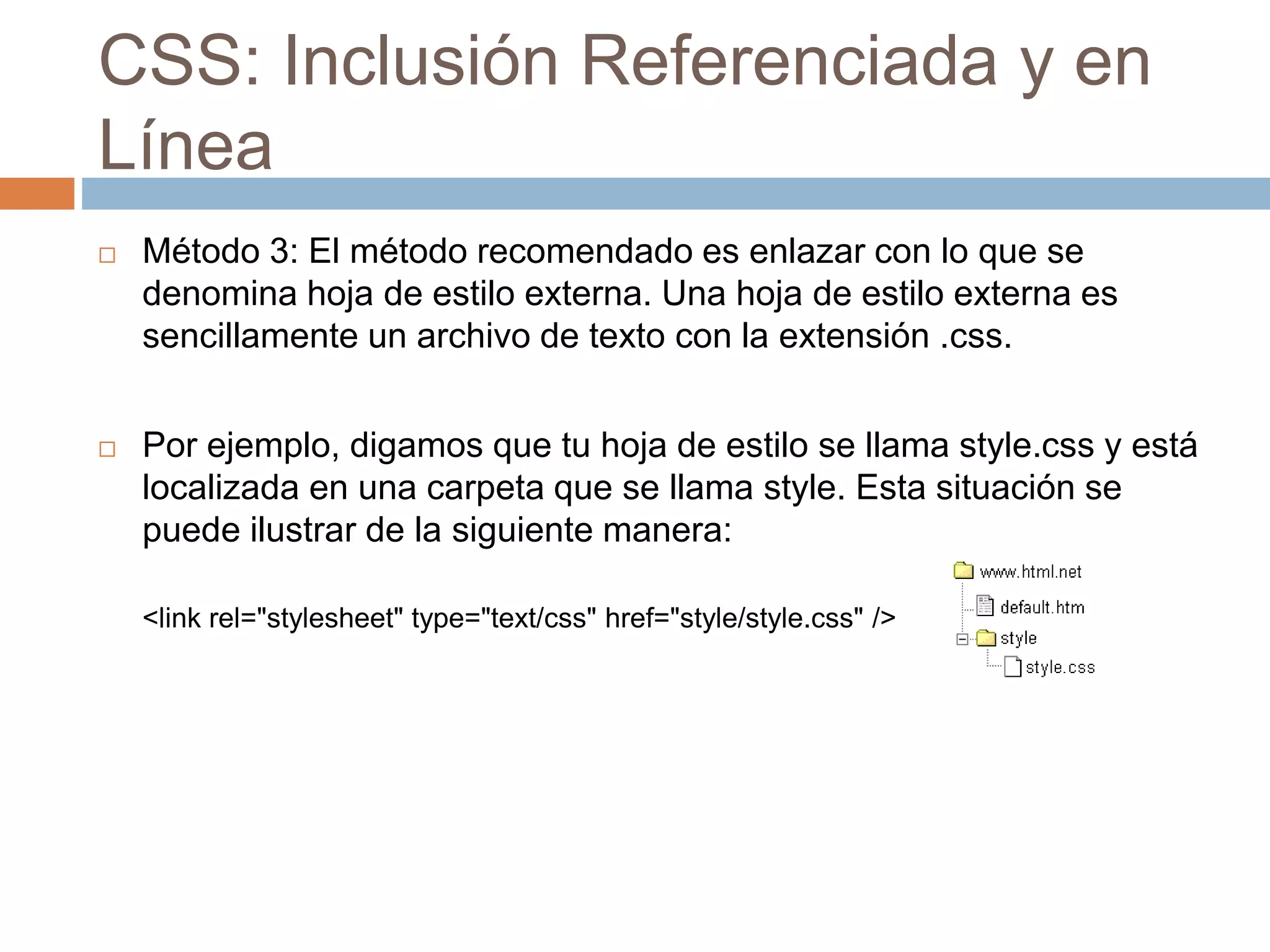 CSS: Inclusión Referenciada y en
Línea
 Método 3: El método recomendado es enlazar con lo que se
denomina hoja de estilo externa. Una hoja de estilo externa es
sencillamente un archivo de texto con la extensión .css.
 Por ejemplo, digamos que tu hoja de estilo se llama style.css y está
localizada en una carpeta que se llama style. Esta situación se
puede ilustrar de la siguiente manera:
<link rel="stylesheet" type="text/css" href="style/style.css" />
 