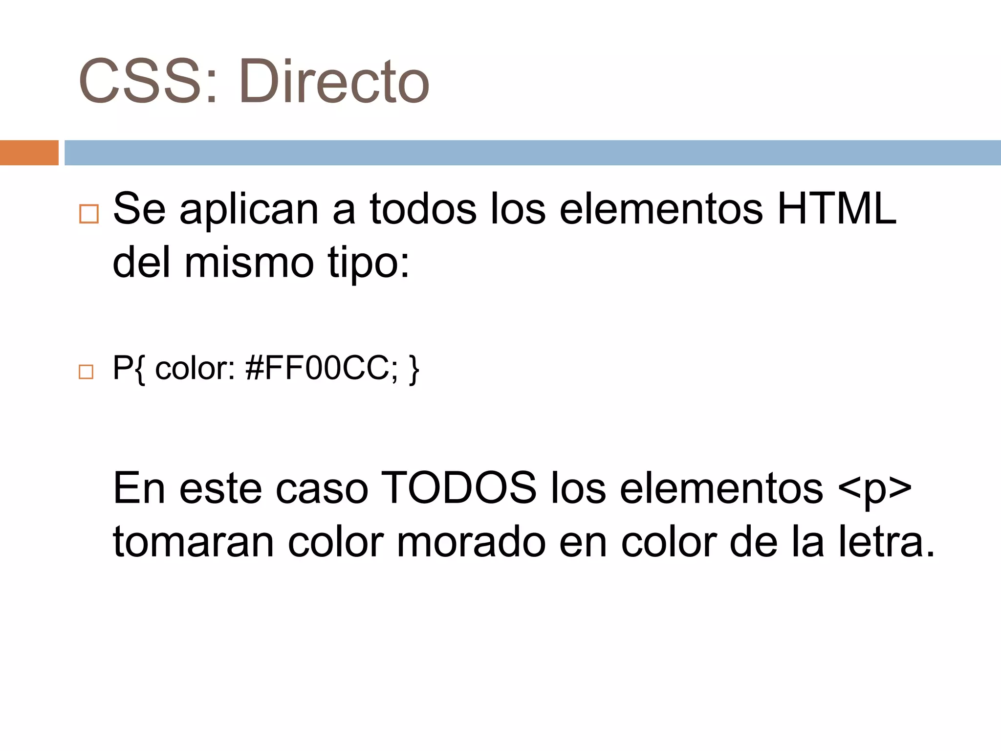 CSS: Directo
 Se aplican a todos los elementos HTML
del mismo tipo:
 P{ color: #FF00CC; }
En este caso TODOS los elementos <p>
tomaran color morado en color de la letra.
 