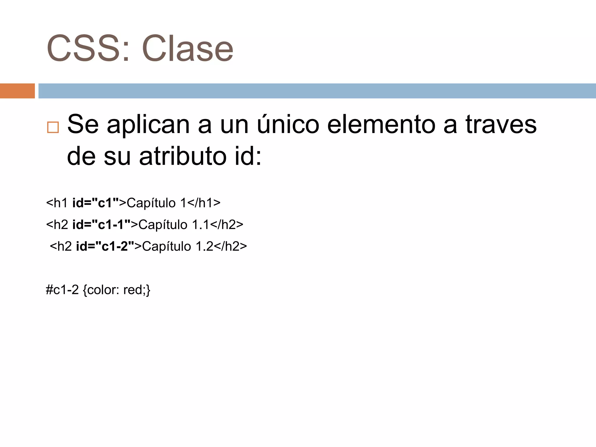CSS: Clase
 Se aplican a un único elemento a traves
de su atributo id:
<h1 id="c1">Capítulo 1</h1>
<h2 id="c1-1">Capítulo 1.1</h2>
<h2 id="c1-2">Capítulo 1.2</h2>
#c1-2 {color: red;}
 