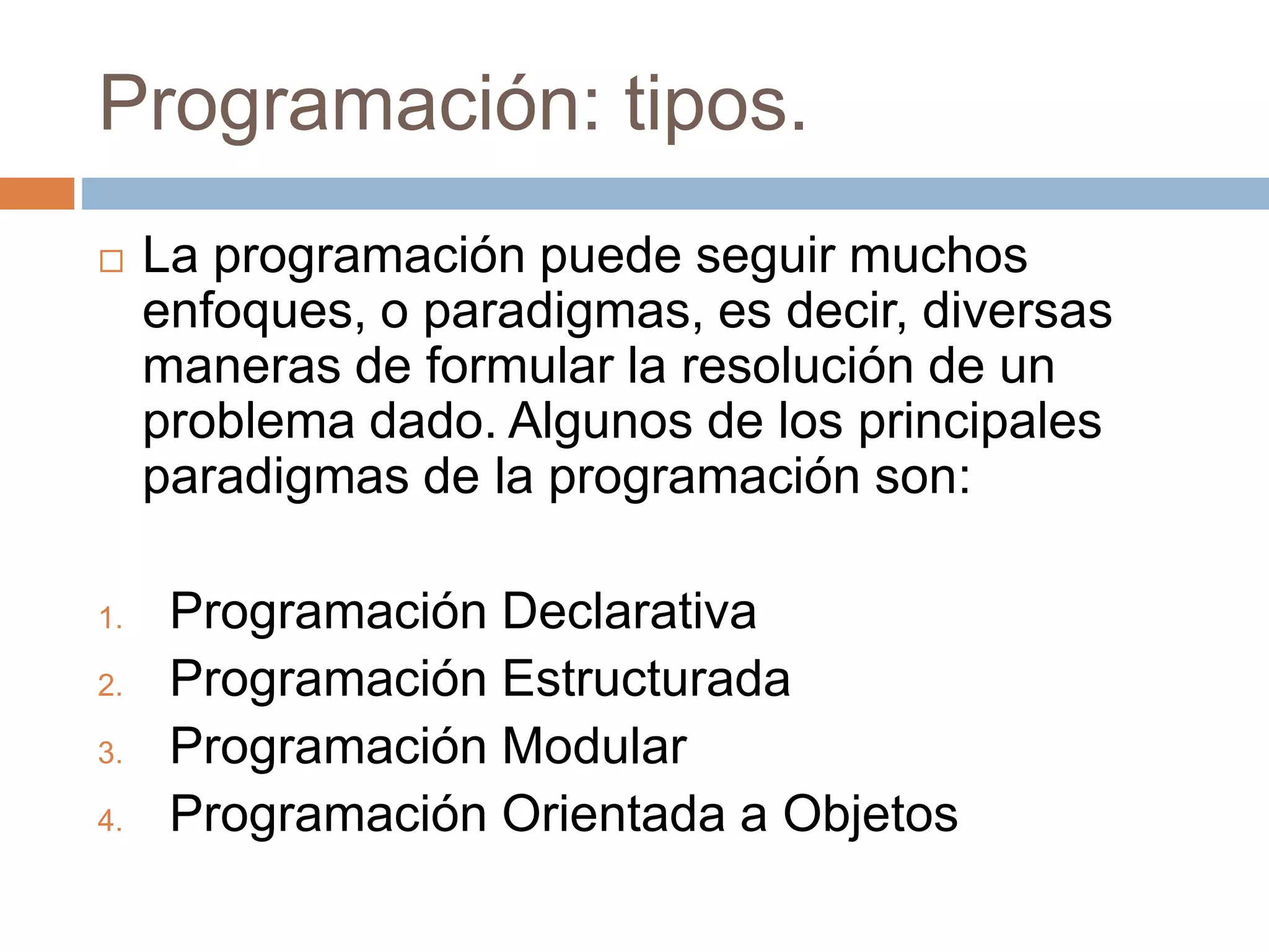 Programación: tipos.
 La programación puede seguir muchos
enfoques, o paradigmas, es decir, diversas
maneras de formular la resolución de un
problema dado. Algunos de los principales
paradigmas de la programación son:
1. Programación Declarativa
2. Programación Estructurada
3. Programación Modular
4. Programación Orientada a Objetos
 