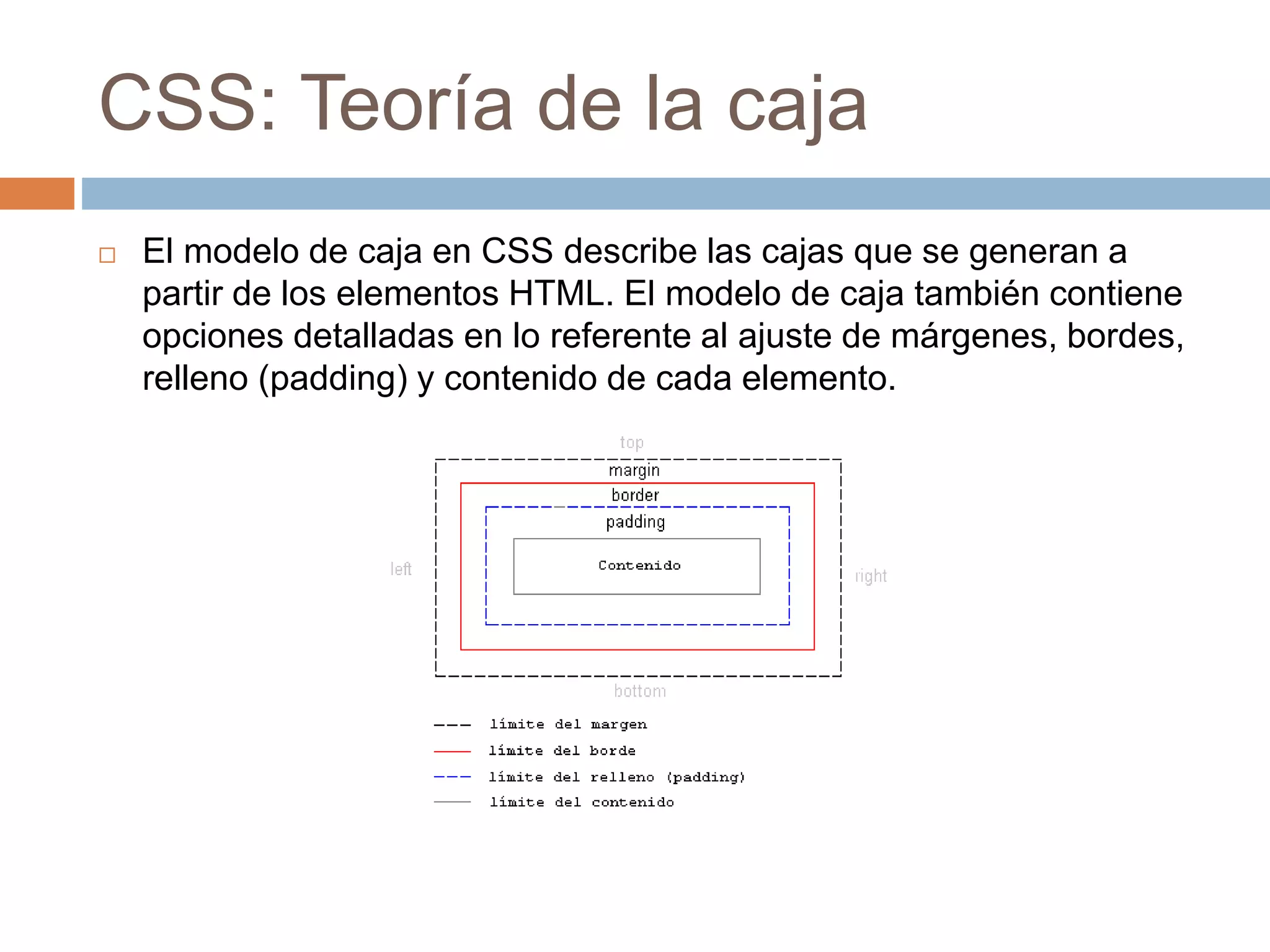CSS: Teoría de la caja
 El modelo de caja en CSS describe las cajas que se generan a
partir de los elementos HTML. El modelo de caja también contiene
opciones detalladas en lo referente al ajuste de márgenes, bordes,
relleno (padding) y contenido de cada elemento.
 