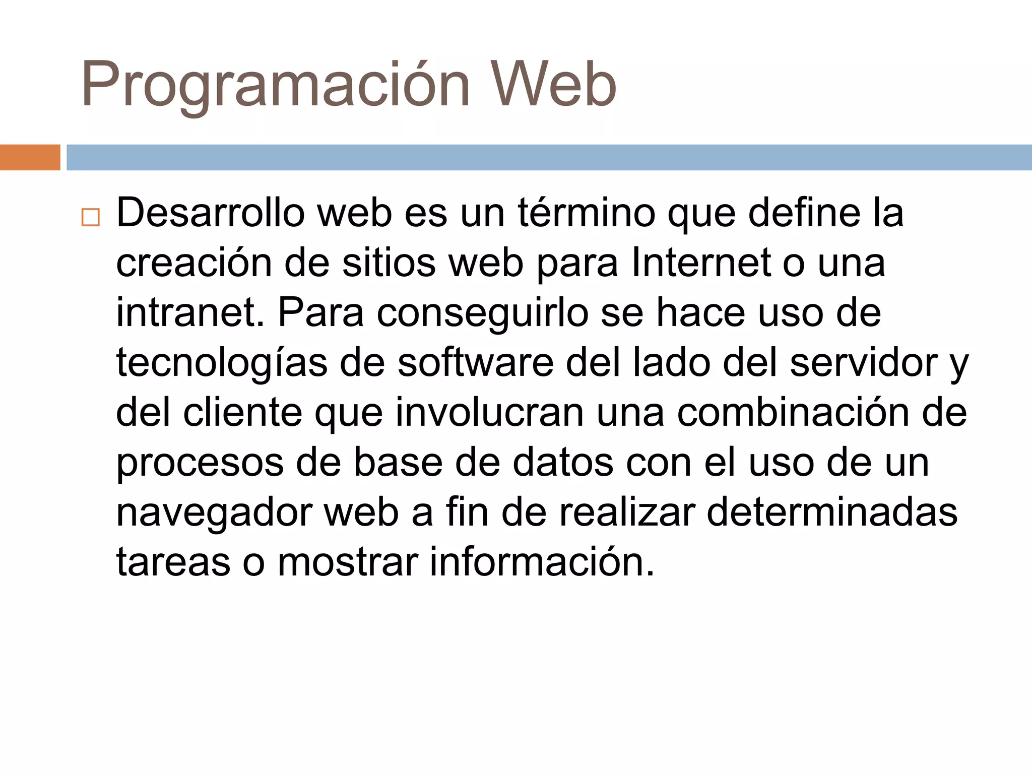 Programación Web
 Desarrollo web es un término que define la
creación de sitios web para Internet o una
intranet. Para conseguirlo se hace uso de
tecnologías de software del lado del servidor y
del cliente que involucran una combinación de
procesos de base de datos con el uso de un
navegador web a fin de realizar determinadas
tareas o mostrar información.
 