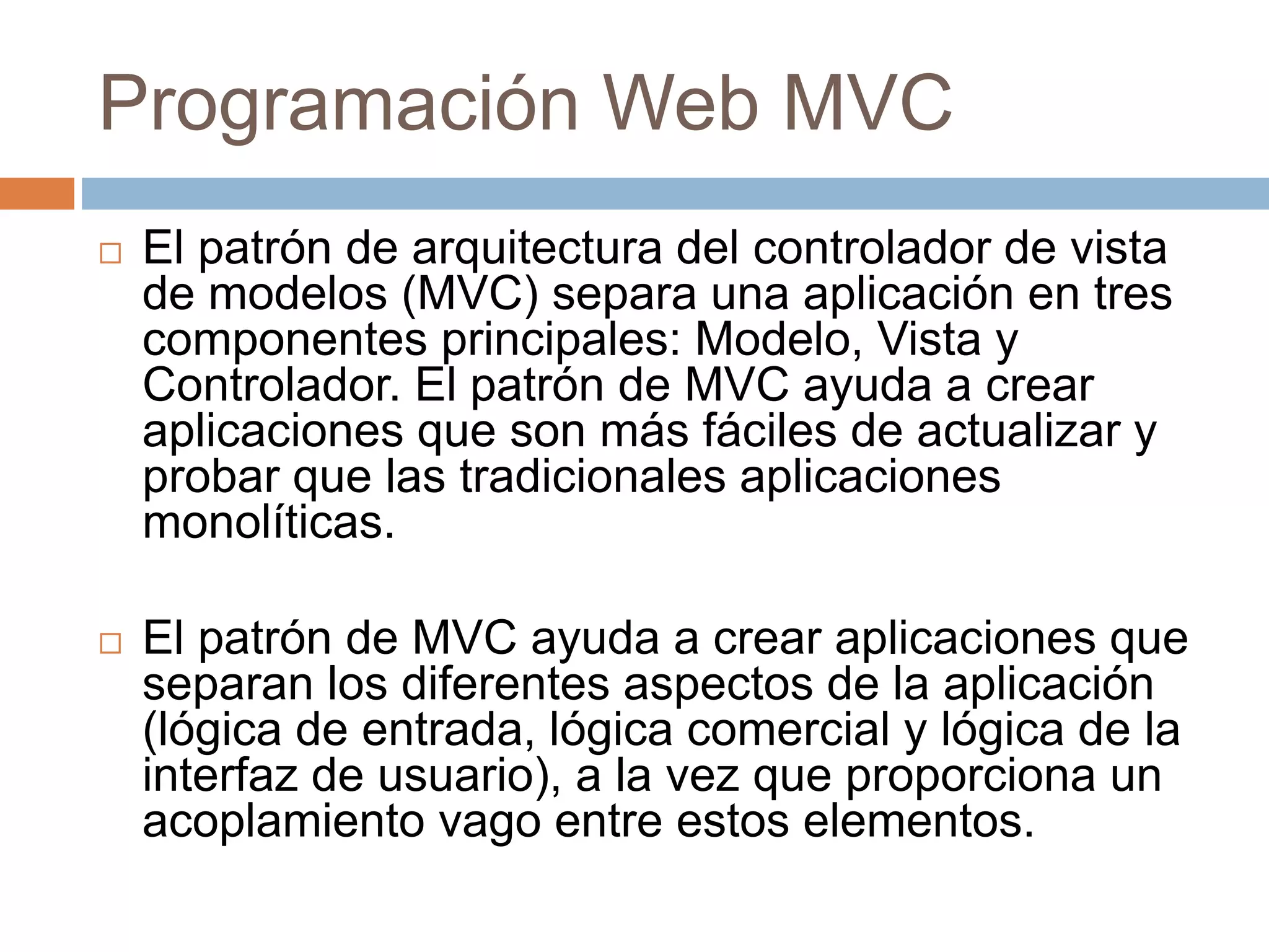 Programación Web MVC
 El patrón de arquitectura del controlador de vista
de modelos (MVC) separa una aplicación en tres
componentes principales: Modelo, Vista y
Controlador. El patrón de MVC ayuda a crear
aplicaciones que son más fáciles de actualizar y
probar que las tradicionales aplicaciones
monolíticas.
 El patrón de MVC ayuda a crear aplicaciones que
separan los diferentes aspectos de la aplicación
(lógica de entrada, lógica comercial y lógica de la
interfaz de usuario), a la vez que proporciona un
acoplamiento vago entre estos elementos.
 