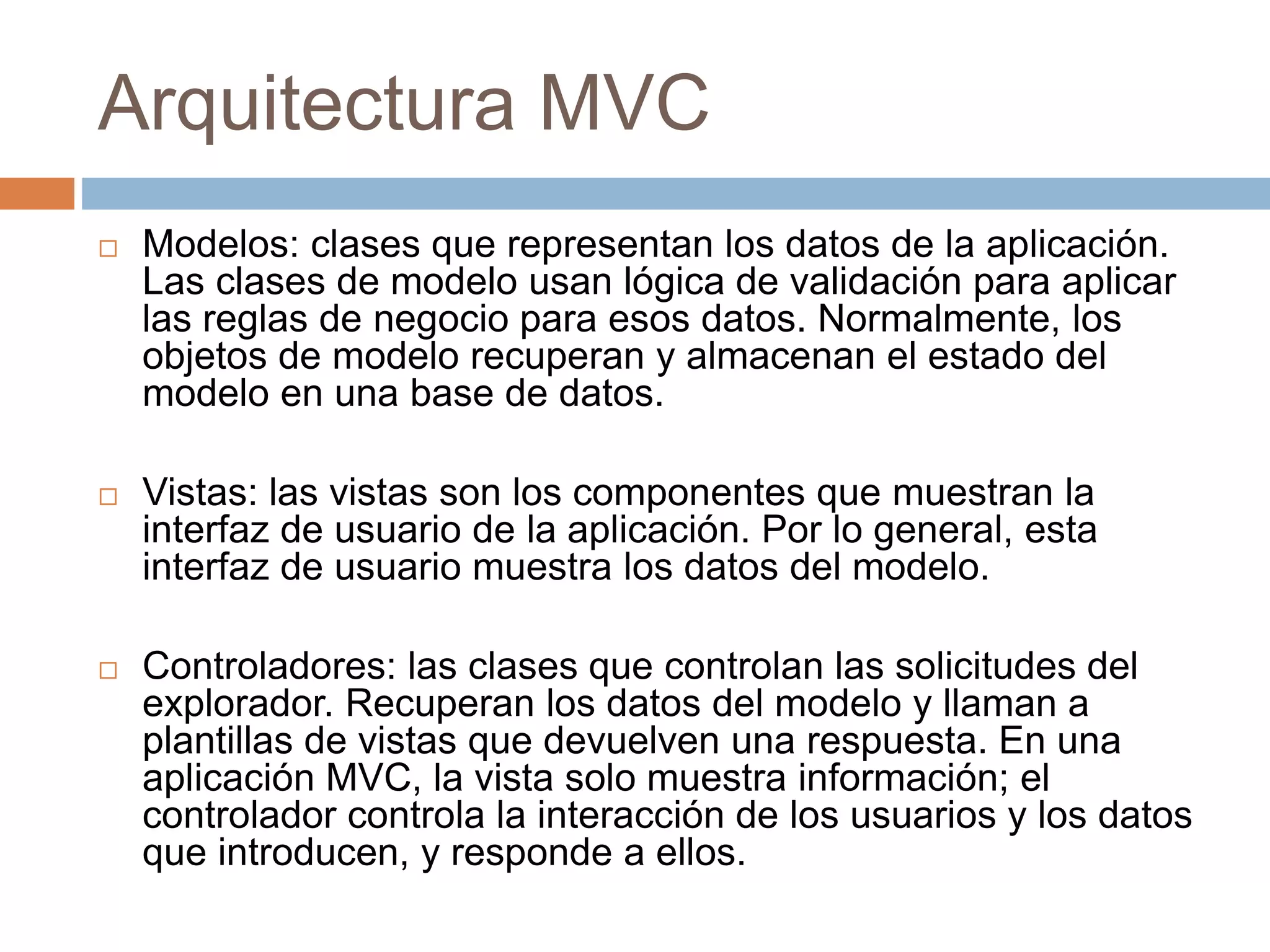 Arquitectura MVC
 Modelos: clases que representan los datos de la aplicación.
Las clases de modelo usan lógica de validación para aplicar
las reglas de negocio para esos datos. Normalmente, los
objetos de modelo recuperan y almacenan el estado del
modelo en una base de datos.
 Vistas: las vistas son los componentes que muestran la
interfaz de usuario de la aplicación. Por lo general, esta
interfaz de usuario muestra los datos del modelo.
 Controladores: las clases que controlan las solicitudes del
explorador. Recuperan los datos del modelo y llaman a
plantillas de vistas que devuelven una respuesta. En una
aplicación MVC, la vista solo muestra información; el
controlador controla la interacción de los usuarios y los datos
que introducen, y responde a ellos.
 