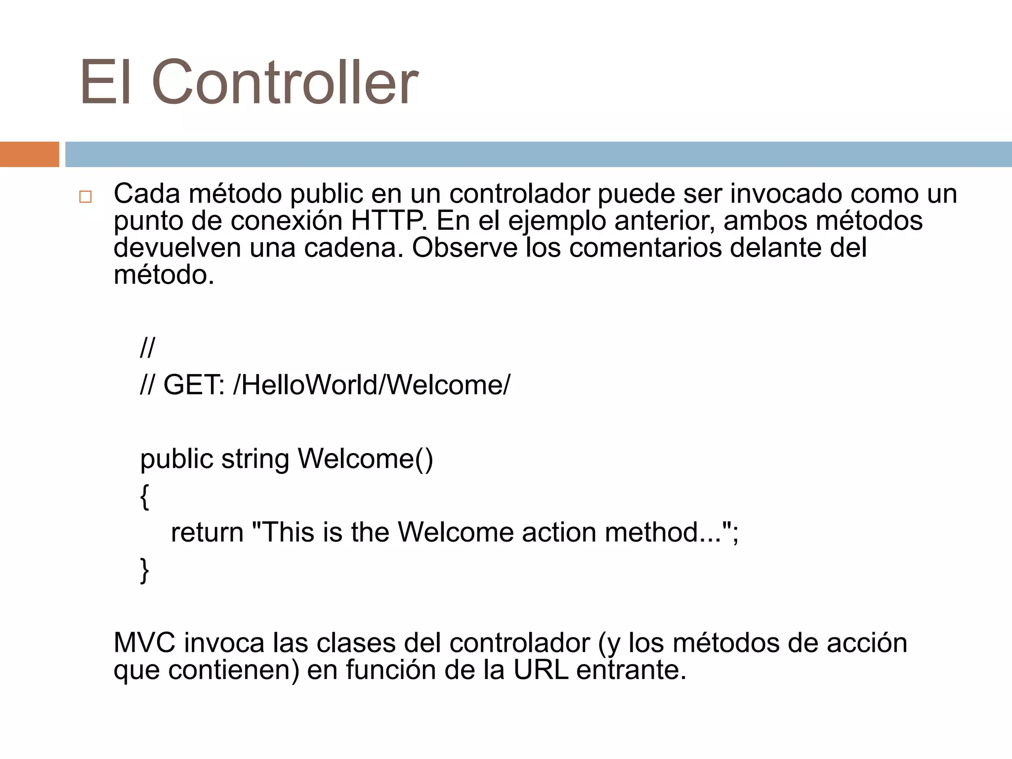 El Controller
 Cada método public en un controlador puede ser invocado como un
punto de conexión HTTP. En el ejemplo anterior, ambos métodos
devuelven una cadena. Observe los comentarios delante del
método.
//
// GET: /HelloWorld/Welcome/
public string Welcome()
{
return "This is the Welcome action method...";
}
MVC invoca las clases del controlador (y los métodos de acción
que contienen) en función de la URL entrante.
 
