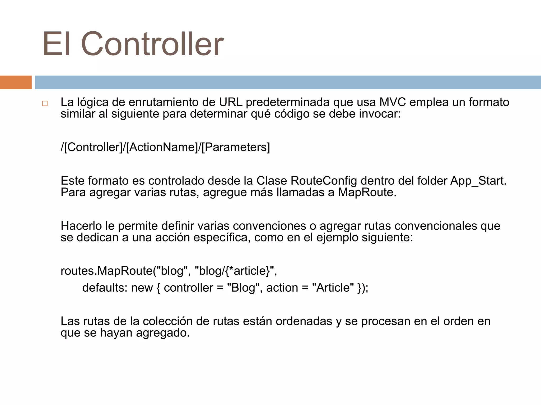 El Controller
 La lógica de enrutamiento de URL predeterminada que usa MVC emplea un formato
similar al siguiente para determinar qué código se debe invocar:
/[Controller]/[ActionName]/[Parameters]
Este formato es controlado desde la Clase RouteConfig dentro del folder App_Start.
Para agregar varias rutas, agregue más llamadas a MapRoute.
Hacerlo le permite definir varias convenciones o agregar rutas convencionales que
se dedican a una acción específica, como en el ejemplo siguiente:
routes.MapRoute("blog", "blog/{*article}",
defaults: new { controller = "Blog", action = "Article" });
Las rutas de la colección de rutas están ordenadas y se procesan en el orden en
que se hayan agregado.
 