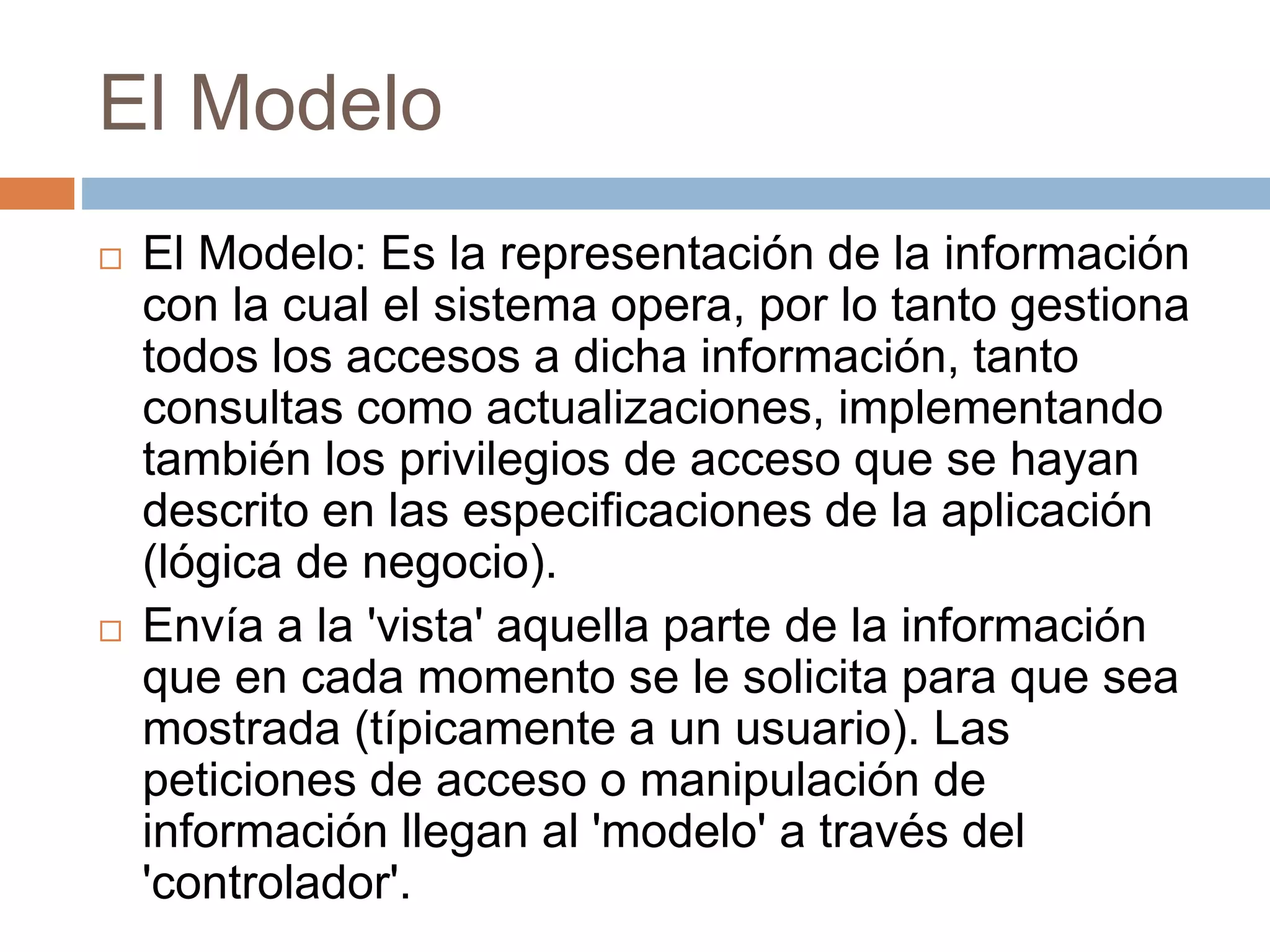 El Modelo
 El Modelo: Es la representación de la información
con la cual el sistema opera, por lo tanto gestiona
todos los accesos a dicha información, tanto
consultas como actualizaciones, implementando
también los privilegios de acceso que se hayan
descrito en las especificaciones de la aplicación
(lógica de negocio).
 Envía a la 'vista' aquella parte de la información
que en cada momento se le solicita para que sea
mostrada (típicamente a un usuario). Las
peticiones de acceso o manipulación de
información llegan al 'modelo' a través del
'controlador'.
 