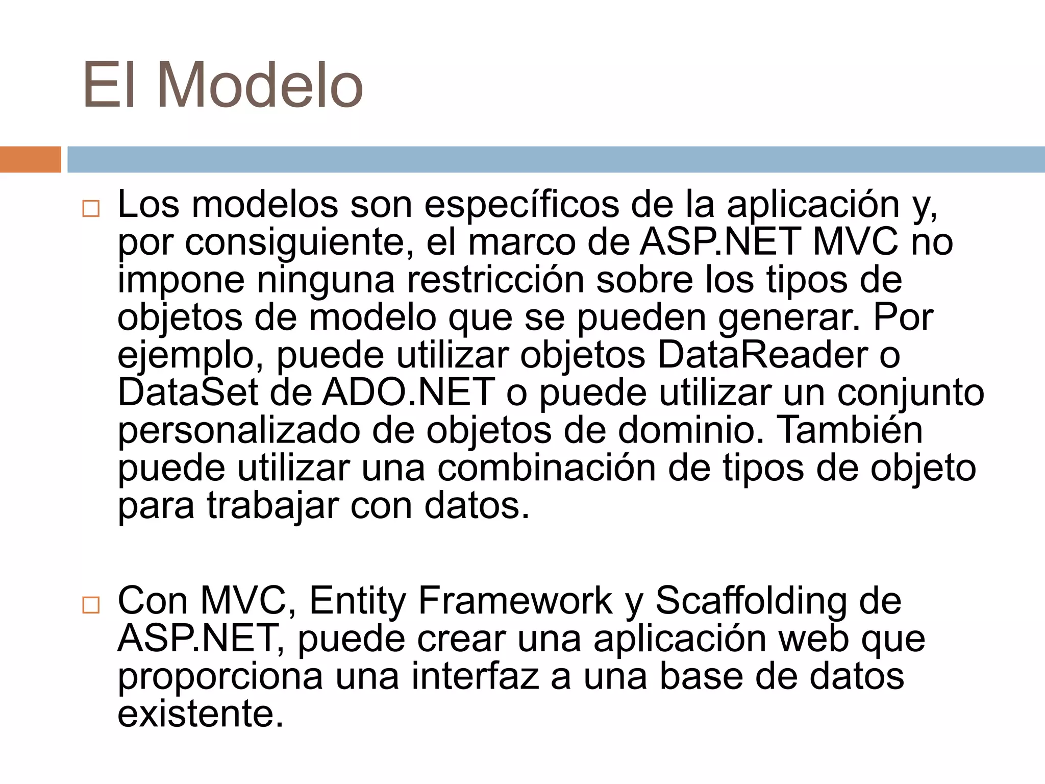 El Modelo
 Los modelos son específicos de la aplicación y,
por consiguiente, el marco de ASP.NET MVC no
impone ninguna restricción sobre los tipos de
objetos de modelo que se pueden generar. Por
ejemplo, puede utilizar objetos DataReader o
DataSet de ADO.NET o puede utilizar un conjunto
personalizado de objetos de dominio. También
puede utilizar una combinación de tipos de objeto
para trabajar con datos.
 Con MVC, Entity Framework y Scaffolding de
ASP.NET, puede crear una aplicación web que
proporciona una interfaz a una base de datos
existente.
 