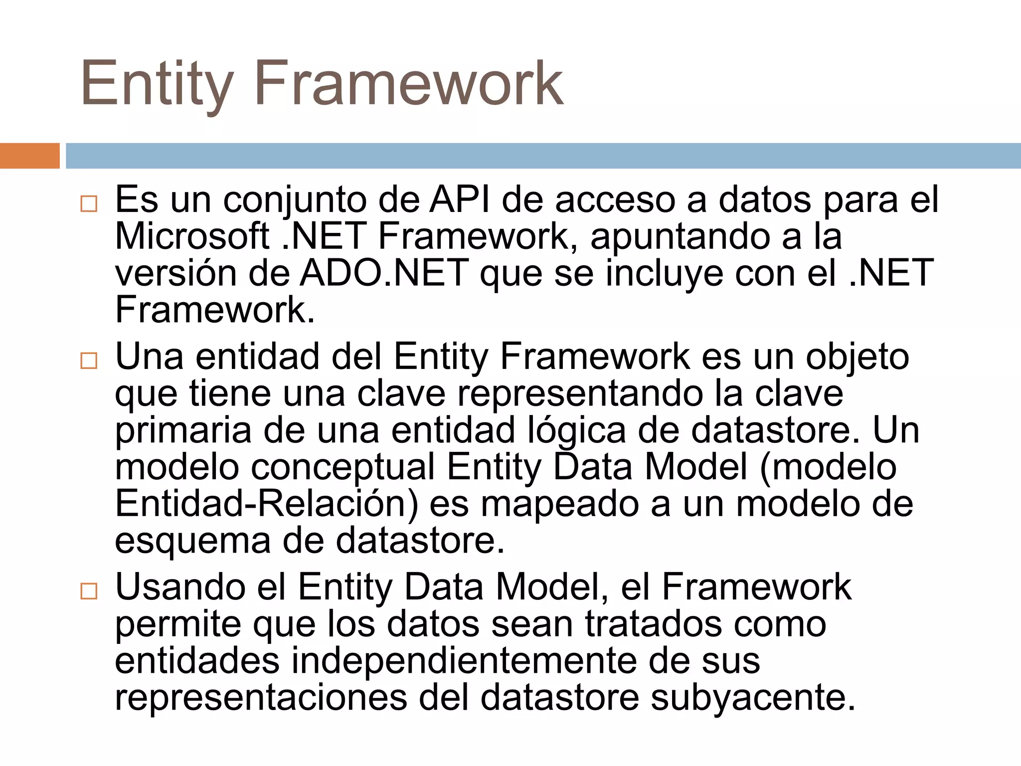 Entity Framework
 Es un conjunto de API de acceso a datos para el
Microsoft .NET Framework, apuntando a la
versión de ADO.NET que se incluye con el .NET
Framework.
 Una entidad del Entity Framework es un objeto
que tiene una clave representando la clave
primaria de una entidad lógica de datastore. Un
modelo conceptual Entity Data Model (modelo
Entidad-Relación) es mapeado a un modelo de
esquema de datastore.
 Usando el Entity Data Model, el Framework
permite que los datos sean tratados como
entidades independientemente de sus
representaciones del datastore subyacente.
 