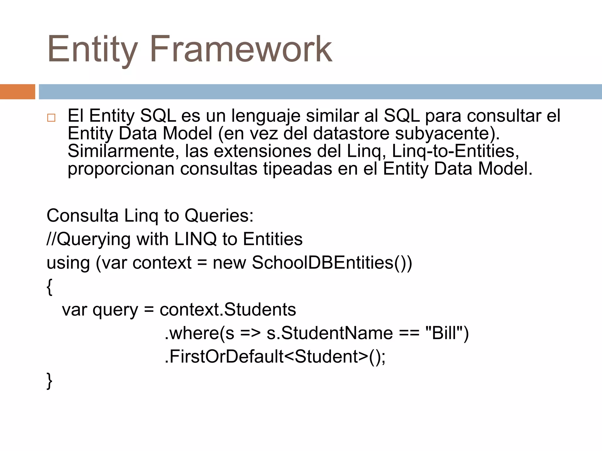 Entity Framework
 El Entity SQL es un lenguaje similar al SQL para consultar el
Entity Data Model (en vez del datastore subyacente).
Similarmente, las extensiones del Linq, Linq-to-Entities,
proporcionan consultas tipeadas en el Entity Data Model.
Consulta Linq to Queries:
//Querying with LINQ to Entities
using (var context = new SchoolDBEntities())
{
var query = context.Students
.where(s => s.StudentName == "Bill")
.FirstOrDefault<Student>();
}
 