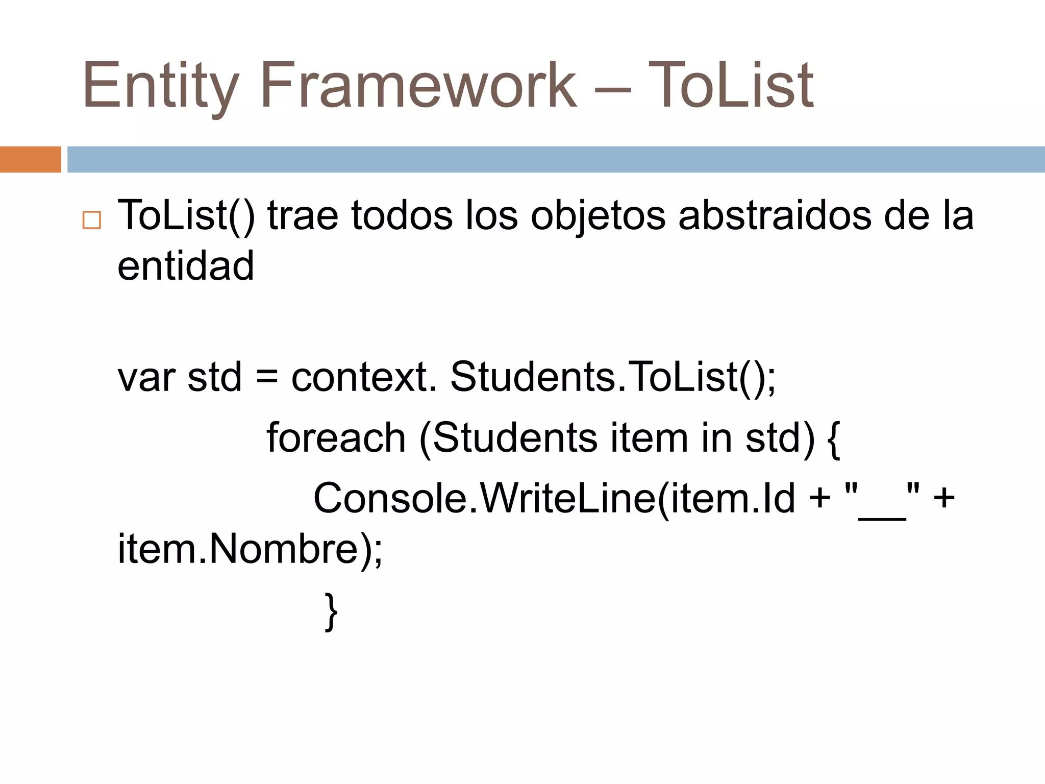 Entity Framework – ToList
 ToList() trae todos los objetos abstraidos de la
entidad
var std = context. Students.ToList();
foreach (Students item in std) {
Console.WriteLine(item.Id + "__" +
item.Nombre);
}
 