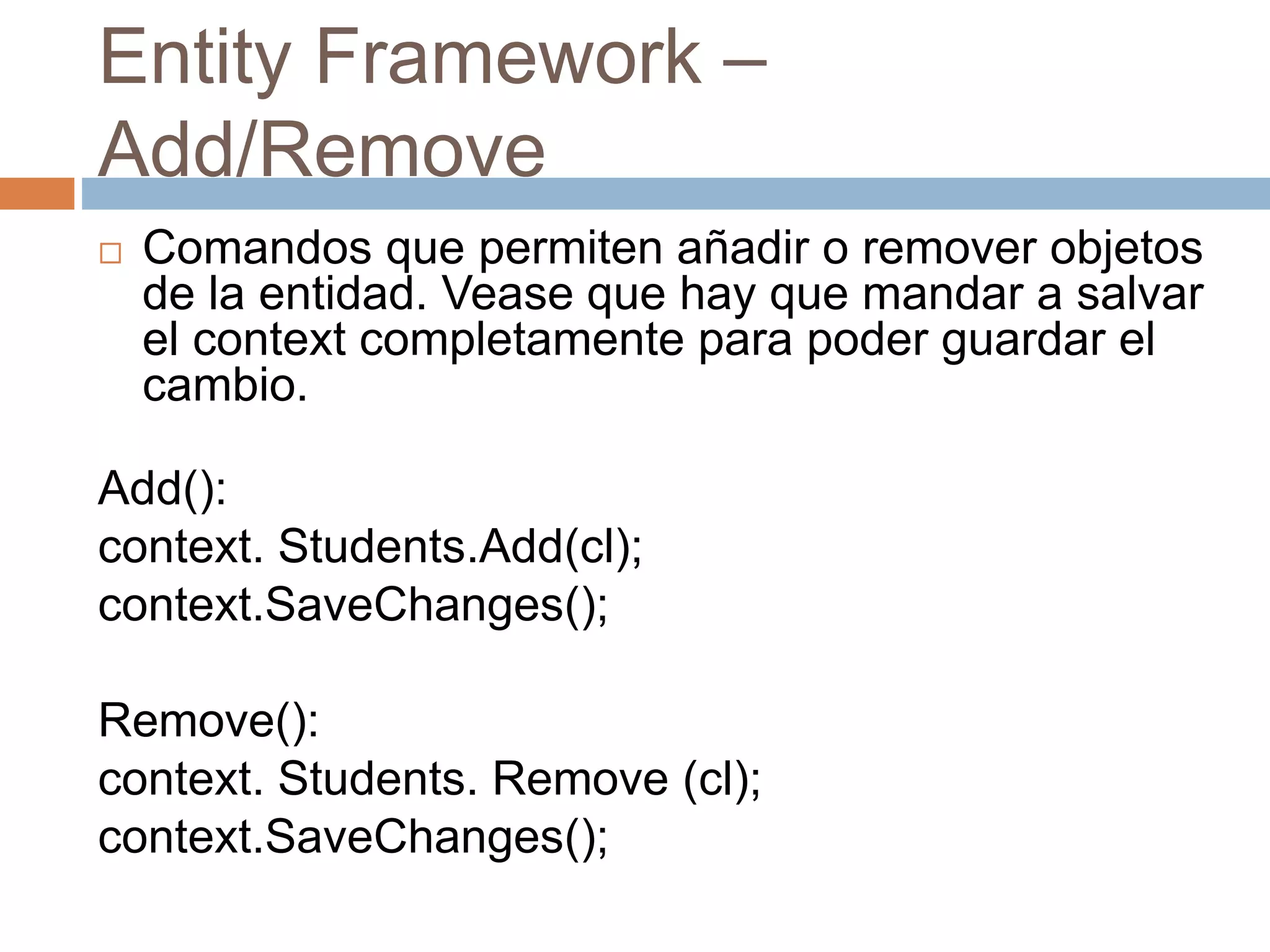 Entity Framework –
Add/Remove
 Comandos que permiten añadir o remover objetos
de la entidad. Vease que hay que mandar a salvar
el context completamente para poder guardar el
cambio.
Add():
context. Students.Add(cl);
context.SaveChanges();
Remove():
context. Students. Remove (cl);
context.SaveChanges();
 