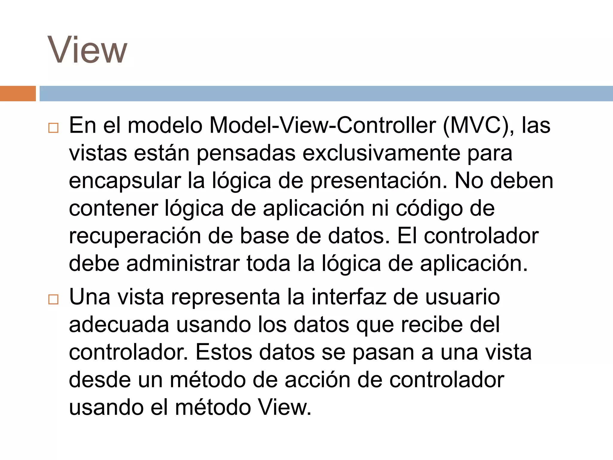 View
 En el modelo Model-View-Controller (MVC), las
vistas están pensadas exclusivamente para
encapsular la lógica de presentación. No deben
contener lógica de aplicación ni código de
recuperación de base de datos. El controlador
debe administrar toda la lógica de aplicación.
 Una vista representa la interfaz de usuario
adecuada usando los datos que recibe del
controlador. Estos datos se pasan a una vista
desde un método de acción de controlador
usando el método View.
 