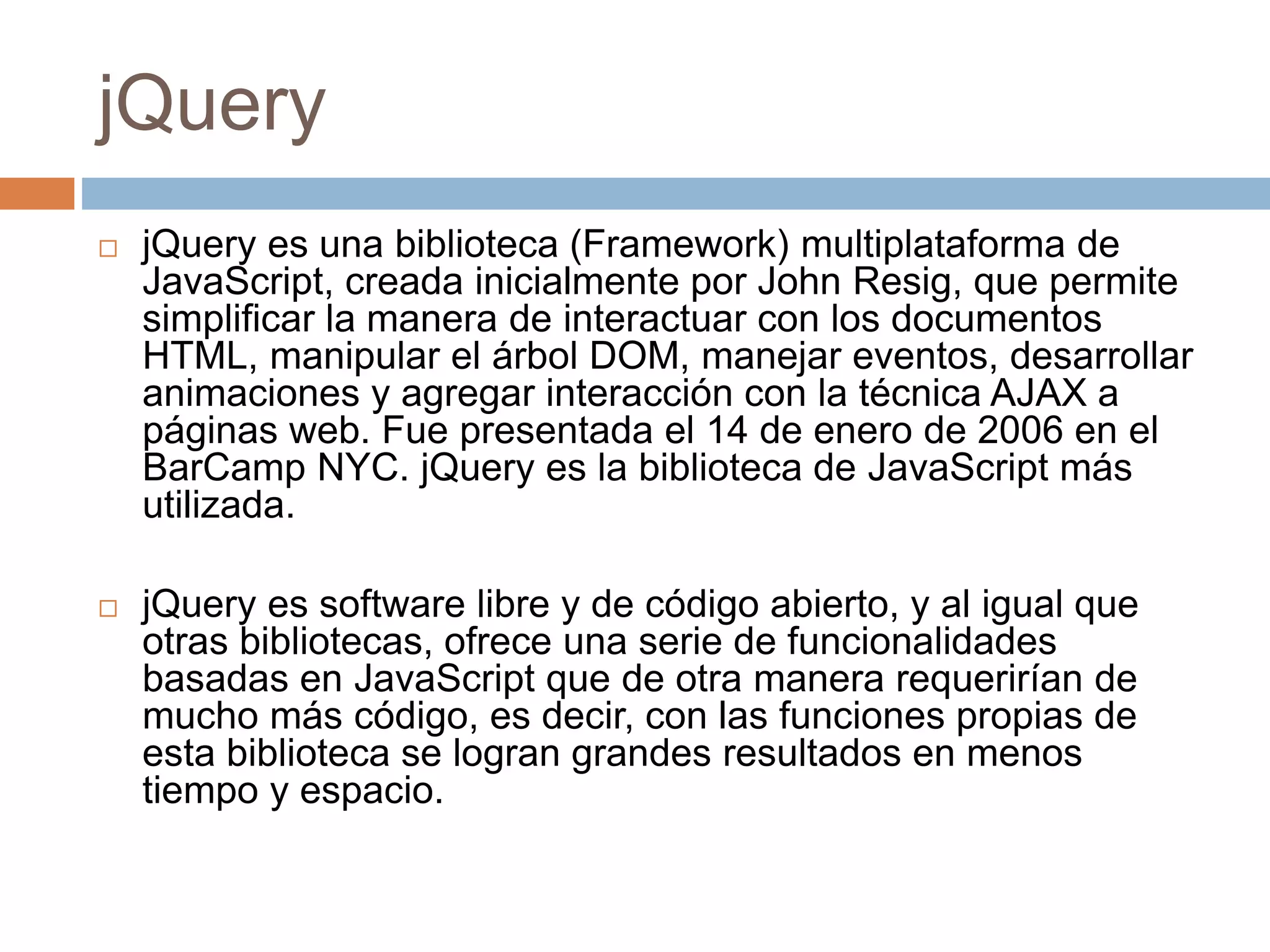 jQuery
 jQuery es una biblioteca (Framework) multiplataforma de
JavaScript, creada inicialmente por John Resig, que permite
simplificar la manera de interactuar con los documentos
HTML, manipular el árbol DOM, manejar eventos, desarrollar
animaciones y agregar interacción con la técnica AJAX a
páginas web. Fue presentada el 14 de enero de 2006 en el
BarCamp NYC. jQuery es la biblioteca de JavaScript más
utilizada.
 jQuery es software libre y de código abierto, y al igual que
otras bibliotecas, ofrece una serie de funcionalidades
basadas en JavaScript que de otra manera requerirían de
mucho más código, es decir, con las funciones propias de
esta biblioteca se logran grandes resultados en menos
tiempo y espacio.
 