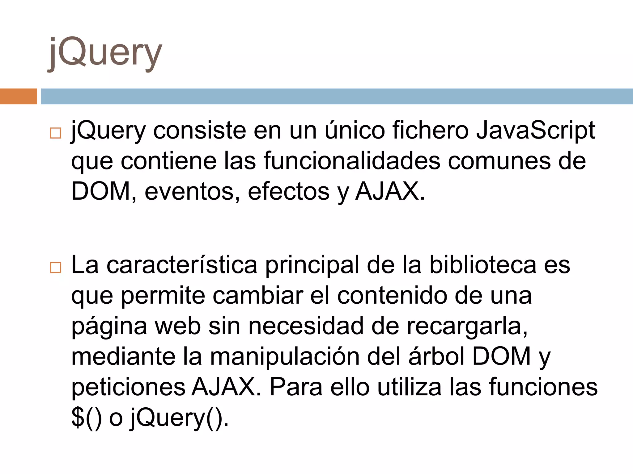 jQuery
 jQuery consiste en un único fichero JavaScript
que contiene las funcionalidades comunes de
DOM, eventos, efectos y AJAX.
 La característica principal de la biblioteca es
que permite cambiar el contenido de una
página web sin necesidad de recargarla,
mediante la manipulación del árbol DOM y
peticiones AJAX. Para ello utiliza las funciones
$() o jQuery().
 