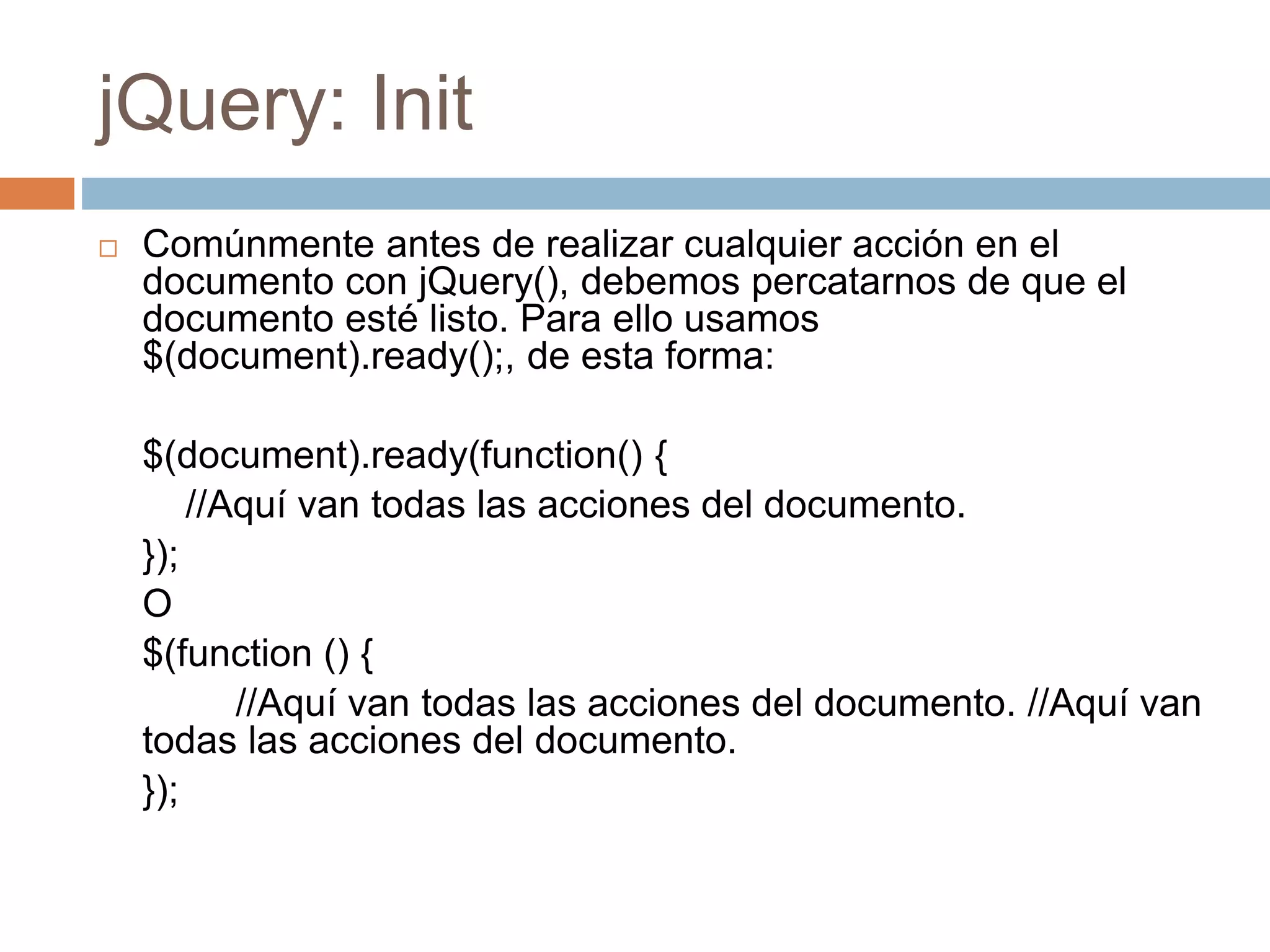 jQuery: Init
 Comúnmente antes de realizar cualquier acción en el
documento con jQuery(), debemos percatarnos de que el
documento esté listo. Para ello usamos
$(document).ready();, de esta forma:
$(document).ready(function() {
//Aquí van todas las acciones del documento.
});
O
$(function () {
//Aquí van todas las acciones del documento. //Aquí van
todas las acciones del documento.
});
 