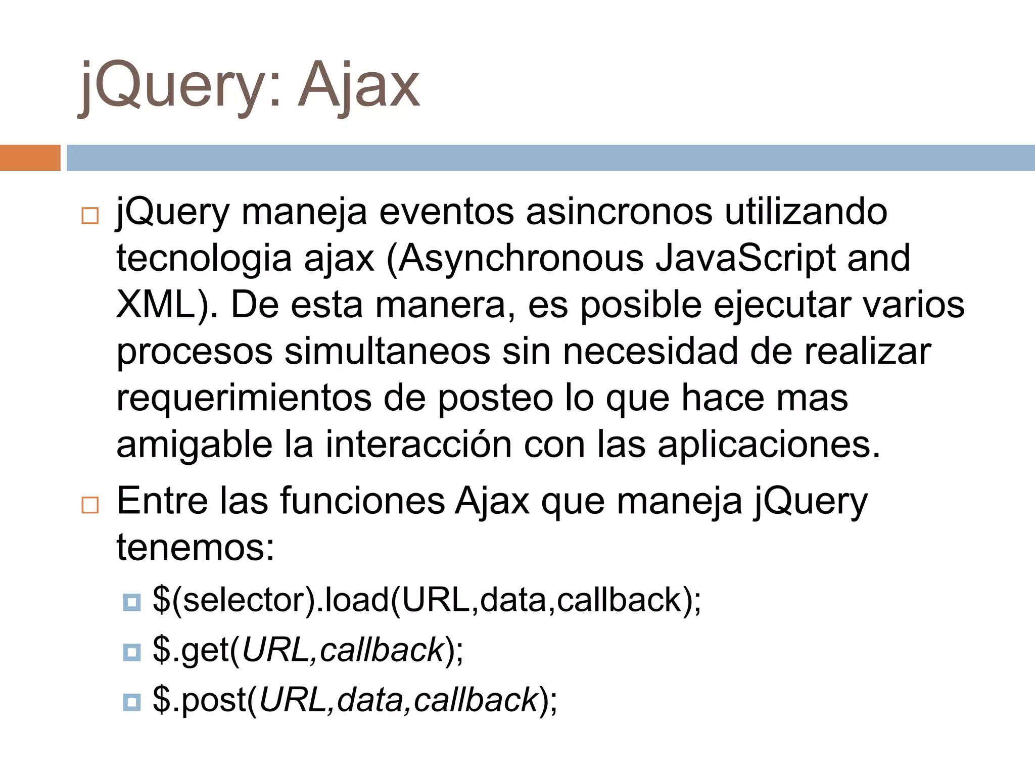 jQuery: Ajax
 jQuery maneja eventos asincronos utilizando
tecnologia ajax (Asynchronous JavaScript and
XML). De esta manera, es posible ejecutar varios
procesos simultaneos sin necesidad de realizar
requerimientos de posteo lo que hace mas
amigable la interacción con las aplicaciones.
 Entre las funciones Ajax que maneja jQuery
tenemos:
 $(selector).load(URL,data,callback);
 $.get(URL,callback);
 $.post(URL,data,callback);
 