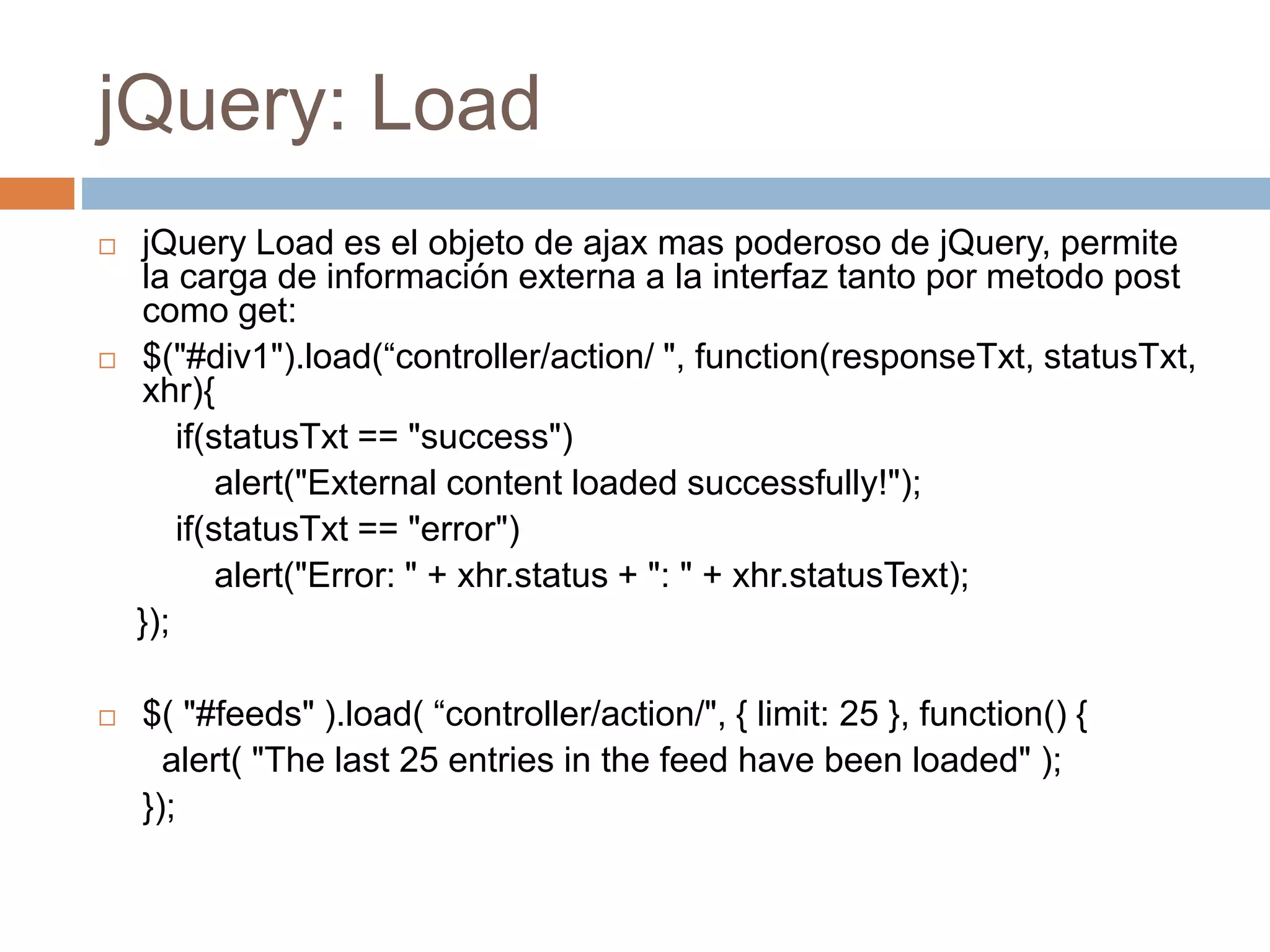 jQuery: Load
 jQuery Load es el objeto de ajax mas poderoso de jQuery, permite
la carga de información externa a la interfaz tanto por metodo post
como get:
 $("#div1").load(“controller/action/ ", function(responseTxt, statusTxt,
xhr){
if(statusTxt == "success")
alert("External content loaded successfully!");
if(statusTxt == "error")
alert("Error: " + xhr.status + ": " + xhr.statusText);
});
 $( "#feeds" ).load( “controller/action/", { limit: 25 }, function() {
alert( "The last 25 entries in the feed have been loaded" );
});
 