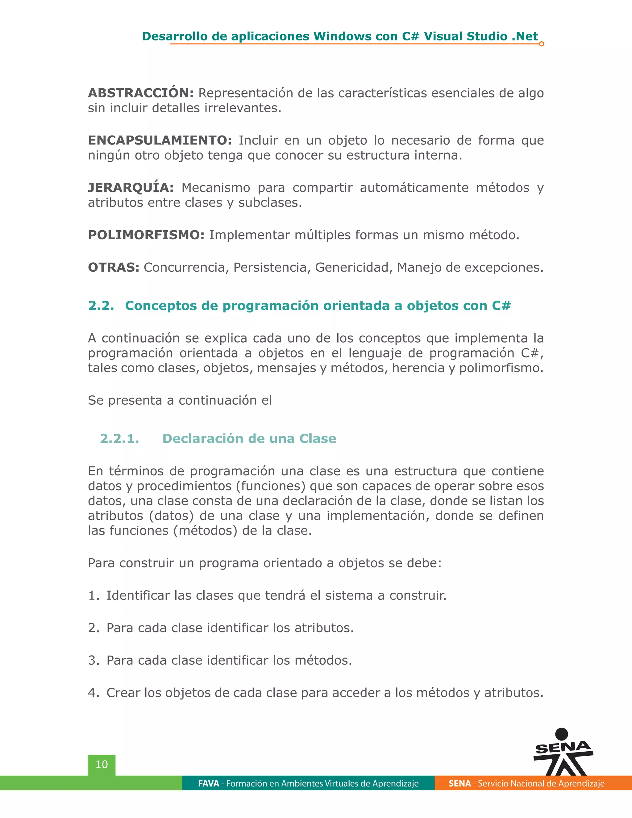 FAVA - Formación en Ambientes Virtuales de Aprendizaje SENA - Servicio Nacional de Aprendizaje
10
Desarrollo de aplicaciones Windows con C# Visual Studio .Net
ABSTRACCIÓN: Representación de las características esenciales de algo
sin incluir detalles irrelevantes.
ENCAPSULAMIENTO: Incluir en un objeto lo necesario de forma que
ningún otro objeto tenga que conocer su estructura interna.
JERARQUÍA: Mecanismo para compartir automáticamente métodos y
atributos entre clases y subclases.
POLIMORFISMO: Implementar múltiples formas un mismo método.
OTRAS: Concurrencia, Persistencia, Genericidad, Manejo de excepciones.
2.2.	 Conceptos de programación orientada a objetos con C#
A continuación se explica cada uno de los conceptos que implementa la
programación orientada a objetos en el lenguaje de programación C#,
tales como clases, objetos, mensajes y métodos, herencia y polimorfismo.
Se presenta a continuación el
2.2.1.	 Declaración de una Clase
En términos de programación una clase es una estructura que contiene
datos y procedimientos (funciones) que son capaces de operar sobre esos
datos, una clase consta de una declaración de la clase, donde se listan los
atributos (datos) de una clase y una implementación, donde se definen
las funciones (métodos) de la clase.
Para construir un programa orientado a objetos se debe:
1.	Identificar las clases que tendrá el sistema a construir.
2.	Para cada clase identificar los atributos.
3.	Para cada clase identificar los métodos.
4.	Crear los objetos de cada clase para acceder a los métodos y atributos.
 