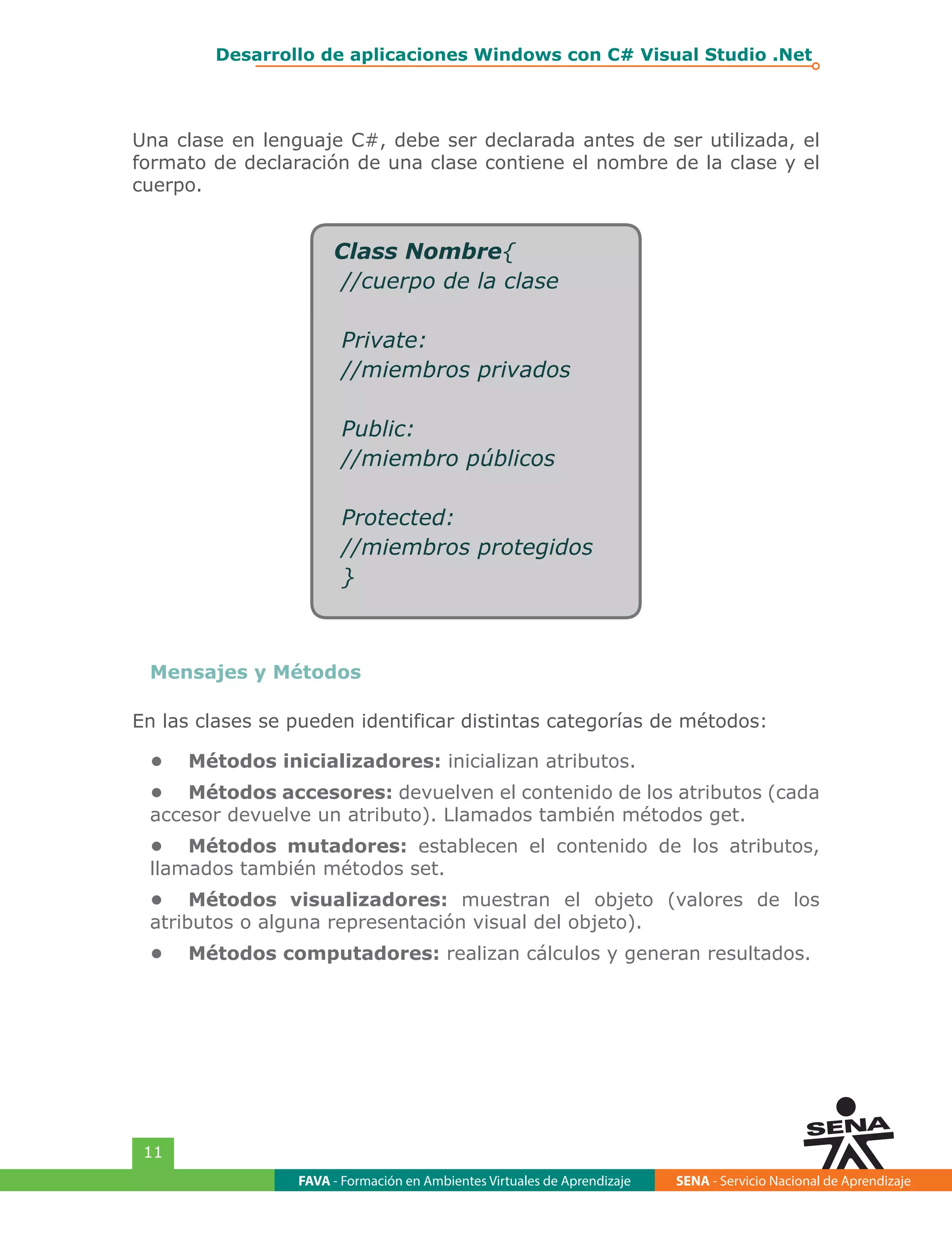 FAVA - Formación en Ambientes Virtuales de Aprendizaje SENA - Servicio Nacional de Aprendizaje
11
Desarrollo de aplicaciones Windows con C# Visual Studio .Net
Una clase en lenguaje C#, debe ser declarada antes de ser utilizada, el
formato de declaración de una clase contiene el nombre de la clase y el
cuerpo.
Class Nombre{
//cuerpo de la clase
Private:
//miembros privados
Public:
//miembro públicos
Protected:
//miembros protegidos
}
Mensajes y Métodos
En las clases se pueden identificar distintas categorías de métodos:
•	 Métodos inicializadores: inicializan atributos.
•	 Métodos accesores: devuelven el contenido de los atributos (cada
accesor devuelve un atributo). Llamados también métodos get.
•	 Métodos mutadores: establecen el contenido de los atributos,
llamados también métodos set.
•	 Métodos visualizadores: muestran el objeto (valores de los
atributos o alguna representación visual del objeto).
•	 Métodos computadores: realizan cálculos y generan resultados.
 