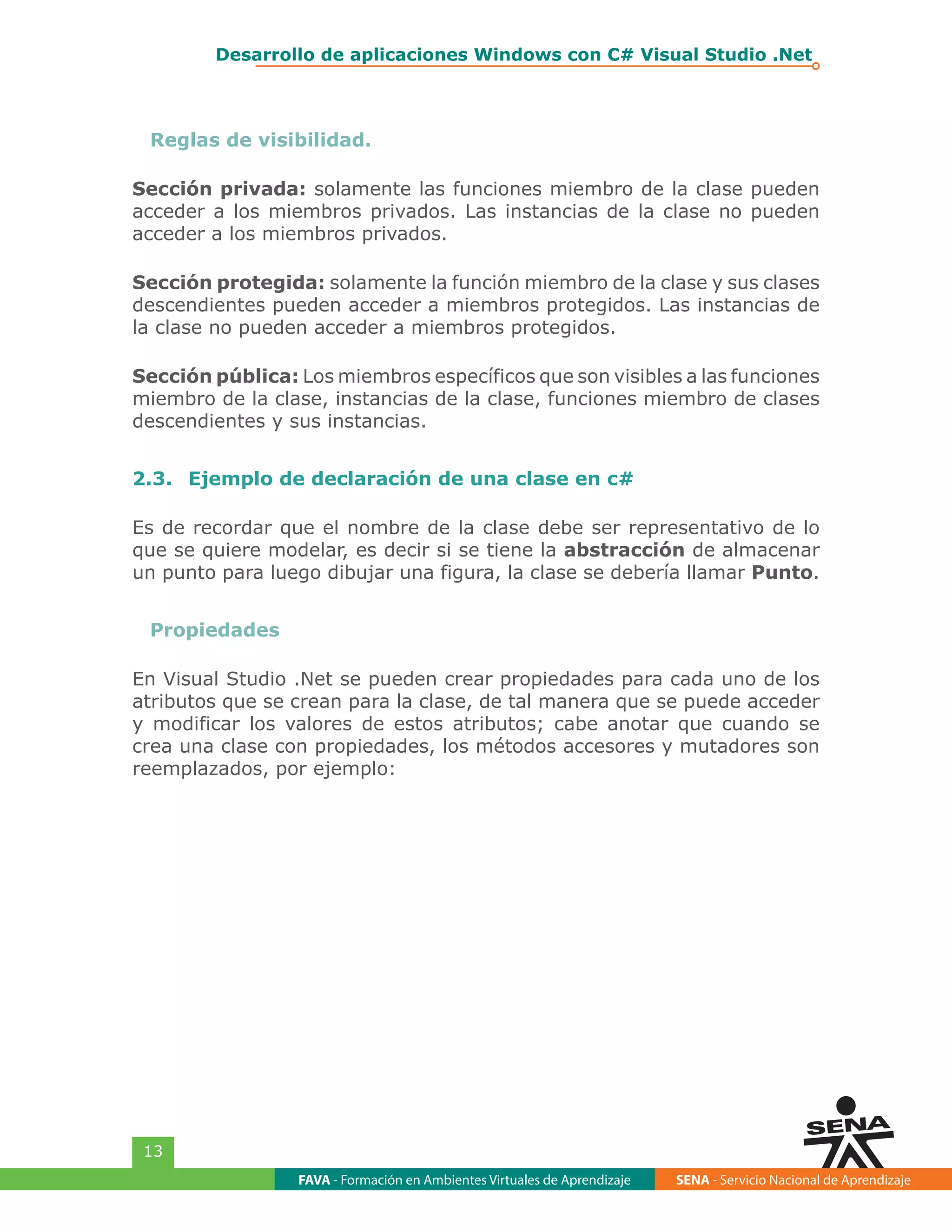 FAVA - Formación en Ambientes Virtuales de Aprendizaje SENA - Servicio Nacional de Aprendizaje
13
Desarrollo de aplicaciones Windows con C# Visual Studio .Net
Reglas de visibilidad.
Sección privada: solamente las funciones miembro de la clase pueden
acceder a los miembros privados. Las instancias de la clase no pueden
acceder a los miembros privados.
Sección protegida: solamente la función miembro de la clase y sus clases
descendientes pueden acceder a miembros protegidos. Las instancias de
la clase no pueden acceder a miembros protegidos.
Sección pública: Los miembros específicos que son visibles a las funciones
miembro de la clase, instancias de la clase, funciones miembro de clases
descendientes y sus instancias.
2.3.	 Ejemplo de declaración de una clase en c#
Es de recordar que el nombre de la clase debe ser representativo de lo
que se quiere modelar, es decir si se tiene la abstracción de almacenar
un punto para luego dibujar una figura, la clase se debería llamar Punto.
Propiedades
En Visual Studio .Net se pueden crear propiedades para cada uno de los
atributos que se crean para la clase, de tal manera que se puede acceder
y modificar los valores de estos atributos; cabe anotar que cuando se
crea una clase con propiedades, los métodos accesores y mutadores son
reemplazados, por ejemplo:
 