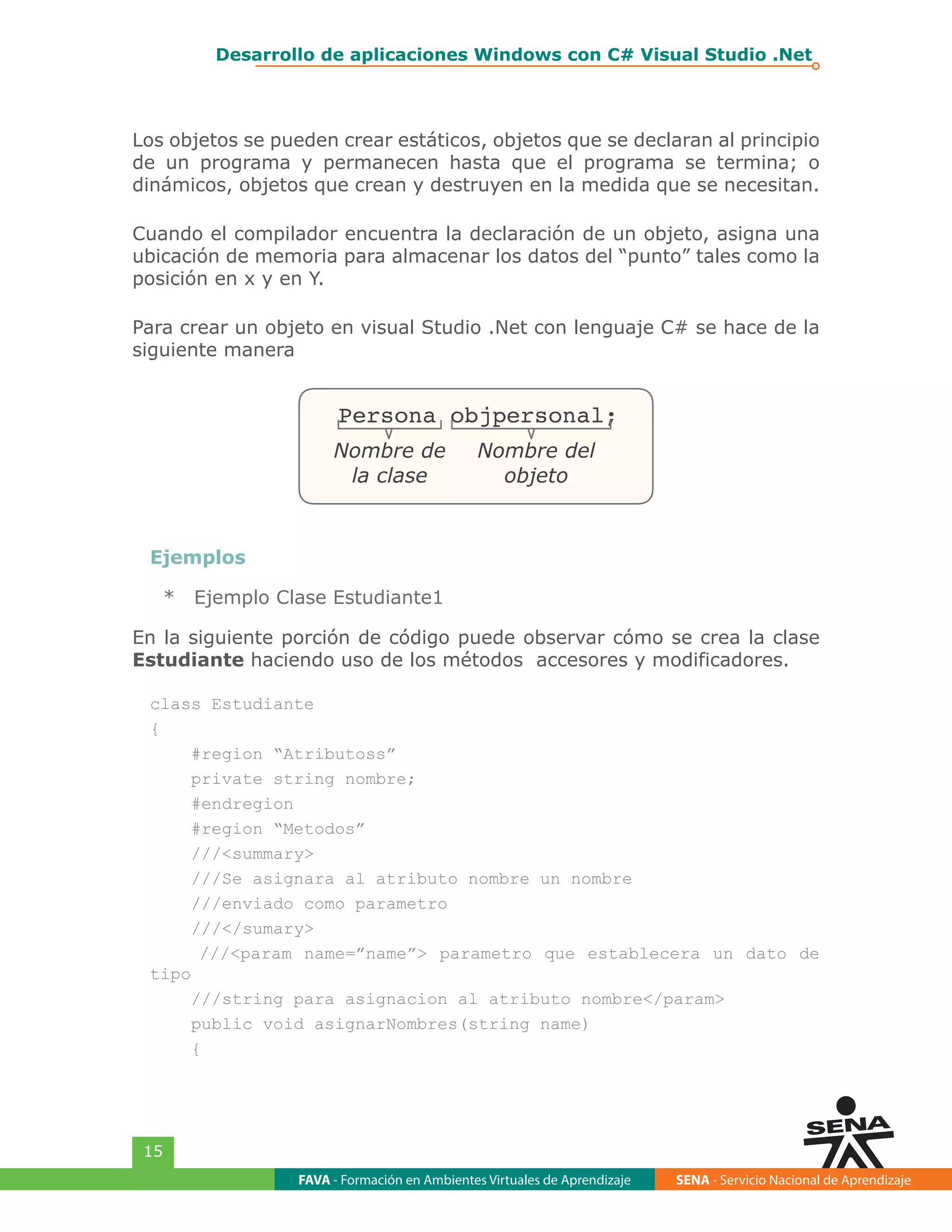 FAVA - Formación en Ambientes Virtuales de Aprendizaje SENA - Servicio Nacional de Aprendizaje
15
Desarrollo de aplicaciones Windows con C# Visual Studio .Net
Los objetos se pueden crear estáticos, objetos que se declaran al principio
de un programa y permanecen hasta que el programa se termina; o
dinámicos, objetos que crean y destruyen en la medida que se necesitan.
Cuando el compilador encuentra la declaración de un objeto, asigna una
ubicación de memoria para almacenar los datos del “punto” tales como la
posición en x y en Y.
Para crear un objeto en visual Studio .Net con lenguaje C# se hace de la
siguiente manera
Persona objpersonal;
Nombre de
la clase
Nombre del
objeto
Ejemplos
*	 Ejemplo Clase Estudiante1
En la siguiente porción de código puede observar cómo se crea la clase
Estudiante haciendo uso de los métodos accesores y modificadores.
class Estudiante
{
#region “Atributoss”
private string nombre;
#endregion
#region “Metodos”
///<summary>
///Se asignara al atributo nombre un nombre
///enviado como parametro
///</sumary>
///<param name=”name”> parametro que establecera un dato de
tipo
///string para asignacion al atributo nombre</param>
public void asignarNombres(string name)
{
 