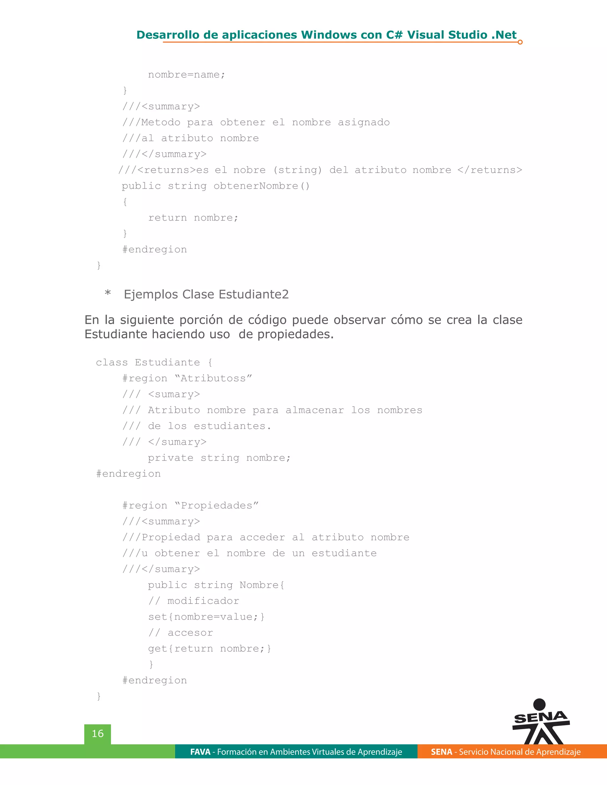 FAVA - Formación en Ambientes Virtuales de Aprendizaje SENA - Servicio Nacional de Aprendizaje
16
Desarrollo de aplicaciones Windows con C# Visual Studio .Net
nombre=name;
}
///<summary>
///Metodo para obtener el nombre asignado
///al atributo nombre
///</summary>
///<returns>es el nobre (string) del atributo nombre </returns>
public string obtenerNombre()
{
return nombre;
}
#endregion
}
*	 Ejemplos Clase Estudiante2
En la siguiente porción de código puede observar cómo se crea la clase
Estudiante haciendo uso de propiedades.
class Estudiante {
#region “Atributoss”
/// <sumary>
/// Atributo nombre para almacenar los nombres
/// de los estudiantes.
/// </sumary>
private string nombre;
#endregion
#region “Propiedades”
///<summary>
///Propiedad para acceder al atributo nombre
///u obtener el nombre de un estudiante
///</sumary>
public string Nombre{
// modificador
set{nombre=value;}
// accesor
get{return nombre;}
}
#endregion
}
 