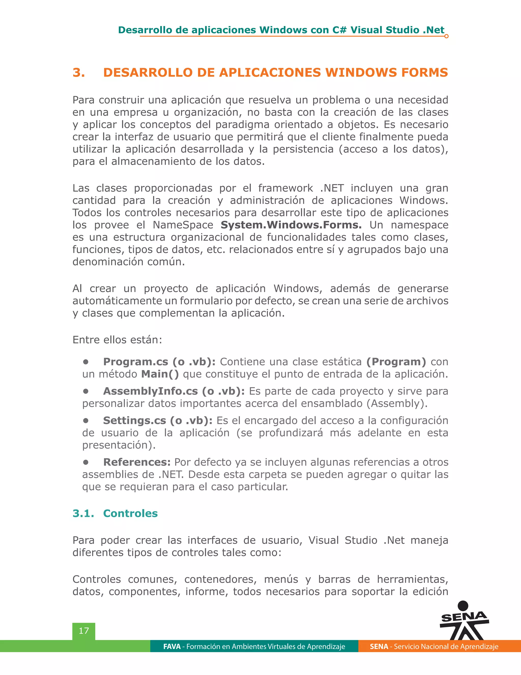 FAVA - Formación en Ambientes Virtuales de Aprendizaje SENA - Servicio Nacional de Aprendizaje
17
Desarrollo de aplicaciones Windows con C# Visual Studio .Net
3.	 DESARROLLO DE APLICACIONES WINDOWS FORMS
Para construir una aplicación que resuelva un problema o una necesidad
en una empresa u organización, no basta con la creación de las clases
y aplicar los conceptos del paradigma orientado a objetos. Es necesario
crear la interfaz de usuario que permitirá que el cliente finalmente pueda
utilizar la aplicación desarrollada y la persistencia (acceso a los datos),
para el almacenamiento de los datos.
Las clases proporcionadas por el framework .NET incluyen una gran
cantidad para la creación y administración de aplicaciones Windows.
Todos los controles necesarios para desarrollar este tipo de aplicaciones
los provee el NameSpace System.Windows.Forms. Un namespace
es una estructura organizacional de funcionalidades tales como clases,
funciones, tipos de datos, etc. relacionados entre sí y agrupados bajo una
denominación común.
Al crear un proyecto de aplicación Windows, además de generarse
automáticamente un formulario por defecto, se crean una serie de archivos
y clases que complementan la aplicación.
Entre ellos están:
•	 Program.cs (o .vb): Contiene una clase estática (Program) con
un método Main() que constituye el punto de entrada de la aplicación.
•	 AssemblyInfo.cs (o .vb): Es parte de cada proyecto y sirve para
personalizar datos importantes acerca del ensamblado (Assembly).
•	 Settings.cs (o .vb): Es el encargado del acceso a la configuración
de usuario de la aplicación (se profundizará más adelante en esta
presentación).
•	 References: Por defecto ya se incluyen algunas referencias a otros
assemblies de .NET. Desde esta carpeta se pueden agregar o quitar las
que se requieran para el caso particular.
3.1.	Controles
Para poder crear las interfaces de usuario, Visual Studio .Net maneja
diferentes tipos de controles tales como:
Controles comunes, contenedores, menús y barras de herramientas,
datos, componentes, informe, todos necesarios para soportar la edición
 