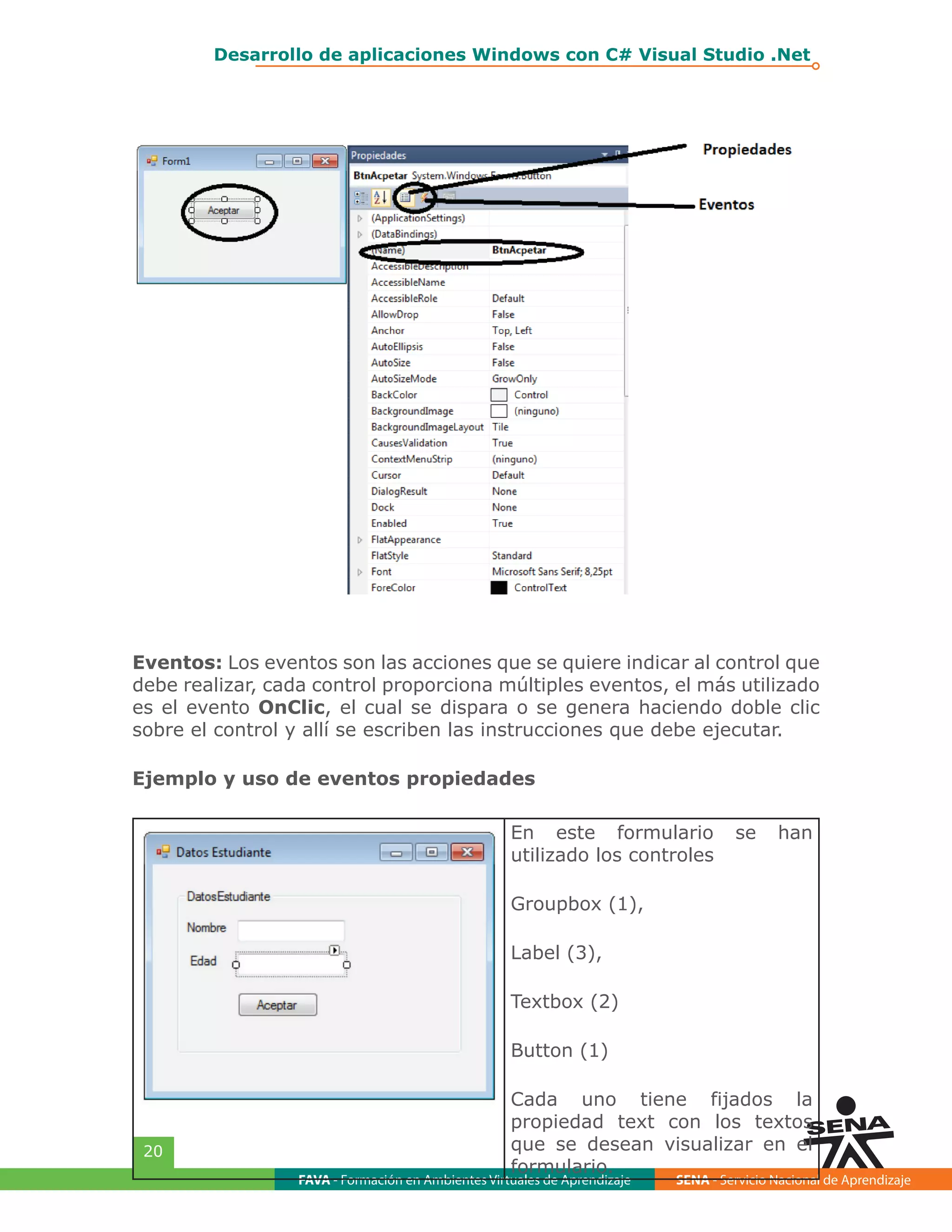 FAVA - Formación en Ambientes Virtuales de Aprendizaje SENA - Servicio Nacional de Aprendizaje
20
Desarrollo de aplicaciones Windows con C# Visual Studio .Net
Eventos: Los eventos son las acciones que se quiere indicar al control que
debe realizar, cada control proporciona múltiples eventos, el más utilizado
es el evento OnClic, el cual se dispara o se genera haciendo doble clic
sobre el control y allí se escriben las instrucciones que debe ejecutar.
Ejemplo y uso de eventos propiedades
En este formulario se han
utilizado los controles
Groupbox (1),
Label (3),
Textbox (2)
Button (1)
Cada uno tiene fijados la
propiedad text con los textos
que se desean visualizar en el
formulario.
 