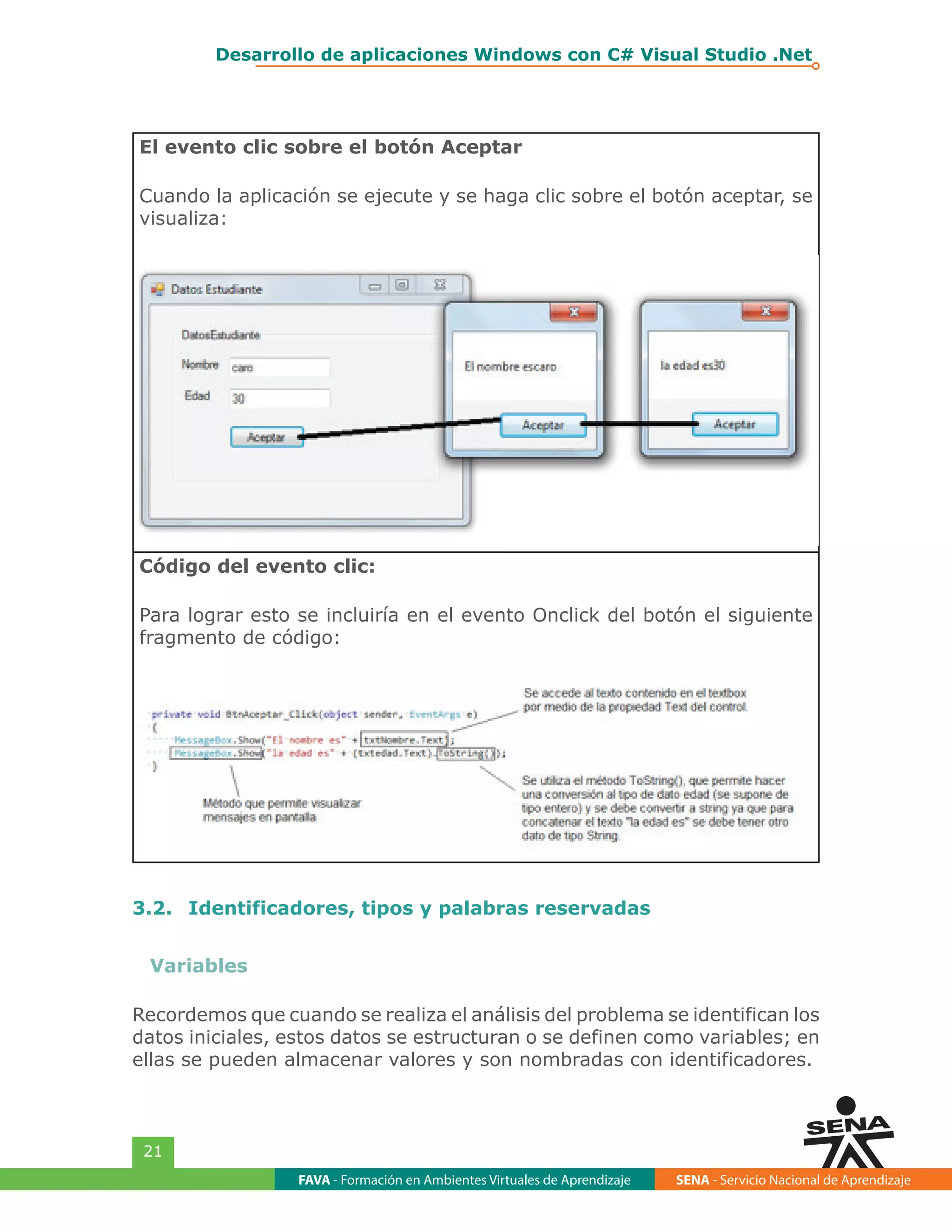 FAVA - Formación en Ambientes Virtuales de Aprendizaje SENA - Servicio Nacional de Aprendizaje
21
Desarrollo de aplicaciones Windows con C# Visual Studio .Net
El evento clic sobre el botón Aceptar
Cuando la aplicación se ejecute y se haga clic sobre el botón aceptar, se
visualiza:
Código del evento clic:
Para lograr esto se incluiría en el evento Onclick del botón el siguiente
fragmento de código:
3.2.	 Identificadores, tipos y palabras reservadas
Variables
Recordemos que cuando se realiza el análisis del problema se identifican los
datos iniciales, estos datos se estructuran o se definen como variables; en
ellas se pueden almacenar valores y son nombradas con identificadores.
 