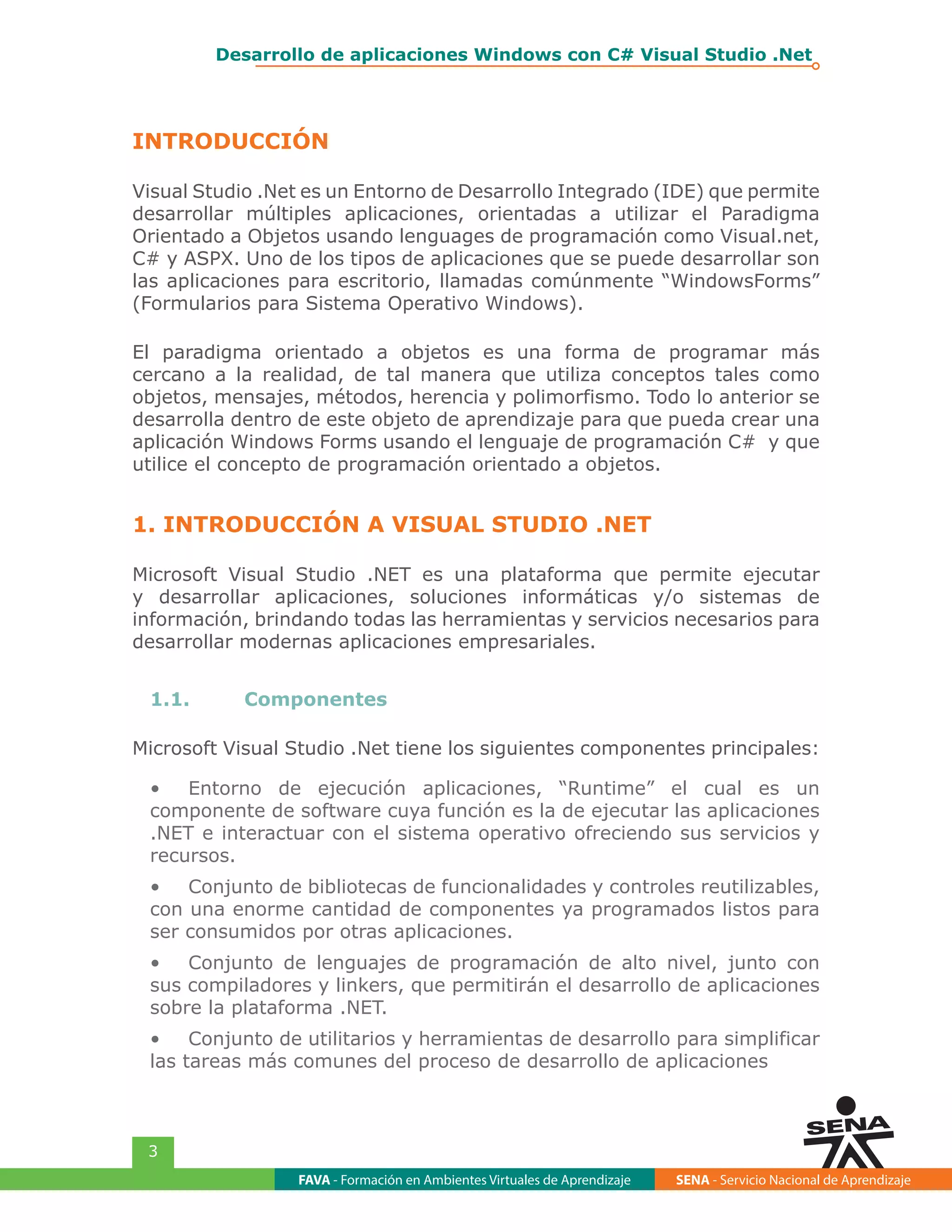 FAVA - Formación en Ambientes Virtuales de Aprendizaje SENA - Servicio Nacional de Aprendizaje
3
Desarrollo de aplicaciones Windows con C# Visual Studio .Net
INTRODUCCIÓN
Visual Studio .Net es un Entorno de Desarrollo Integrado (IDE) que permite
desarrollar múltiples aplicaciones, orientadas a utilizar el Paradigma
Orientado a Objetos usando lenguages de programación como Visual.net,
C# y ASPX. Uno de los tipos de aplicaciones que se puede desarrollar son
las aplicaciones para escritorio, llamadas comúnmente “WindowsForms”
(Formularios para Sistema Operativo Windows).
El paradigma orientado a objetos es una forma de programar más
cercano a la realidad, de tal manera que utiliza conceptos tales como
objetos, mensajes, métodos, herencia y polimorfismo. Todo lo anterior se
desarrolla dentro de este objeto de aprendizaje para que pueda crear una
aplicación Windows Forms usando el lenguaje de programación C# y que
utilice el concepto de programación orientado a objetos.
1. INTRODUCCIÓN A VISUAL STUDIO .NET
Microsoft Visual Studio .NET es una plataforma que permite ejecutar
y desarrollar aplicaciones, soluciones informáticas y/o sistemas de
información, brindando todas las herramientas y servicios necesarios para
desarrollar modernas aplicaciones empresariales.
1.1.	Componentes
Microsoft Visual Studio .Net tiene los siguientes componentes principales:
•	 Entorno de ejecución aplicaciones, “Runtime” el cual es un
componente de software cuya función es la de ejecutar las aplicaciones
.NET e interactuar con el sistema operativo ofreciendo sus servicios y
recursos.
•	 Conjunto de bibliotecas de funcionalidades y controles reutilizables,
con una enorme cantidad de componentes ya programados listos para
ser consumidos por otras aplicaciones.
•	 Conjunto de lenguajes de programación de alto nivel, junto con
sus compiladores y linkers, que permitirán el desarrollo de aplicaciones
sobre la plataforma .NET.
•	 Conjunto de utilitarios y herramientas de desarrollo para simplificar
las tareas más comunes del proceso de desarrollo de aplicaciones
 