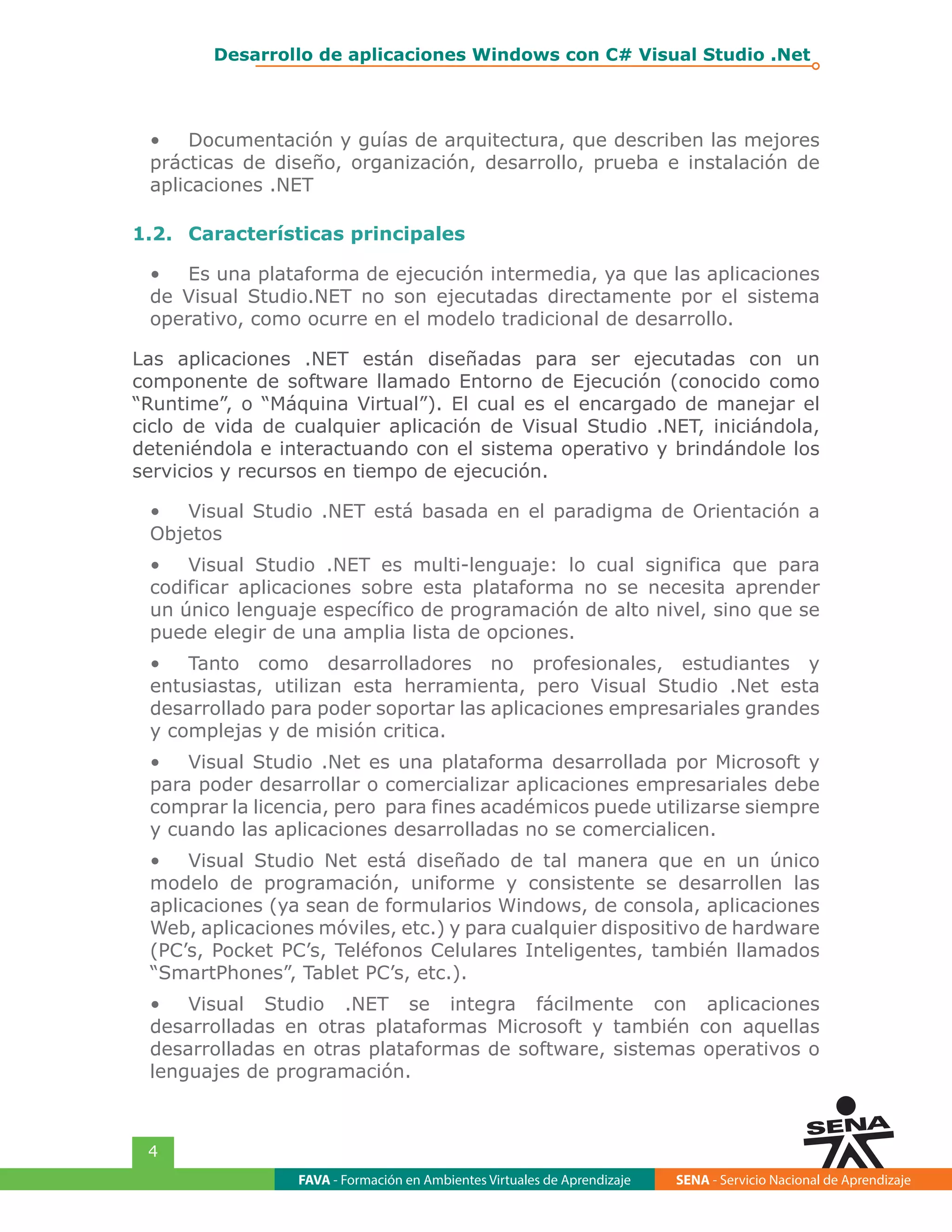 FAVA - Formación en Ambientes Virtuales de Aprendizaje SENA - Servicio Nacional de Aprendizaje
4
Desarrollo de aplicaciones Windows con C# Visual Studio .Net
•	 Documentación y guías de arquitectura, que describen las mejores
prácticas de diseño, organización, desarrollo, prueba e instalación de
aplicaciones .NET
1.2.	 Características principales
•	 Es una plataforma de ejecución intermedia, ya que las aplicaciones
de Visual Studio.NET no son ejecutadas directamente por el sistema
operativo, como ocurre en el modelo tradicional de desarrollo.
Las aplicaciones .NET están diseñadas para ser ejecutadas con un
componente de software llamado Entorno de Ejecución (conocido como
“Runtime”, o “Máquina Virtual”). El cual es el encargado de manejar el
ciclo de vida de cualquier aplicación de Visual Studio .NET, iniciándola,
deteniéndola e interactuando con el sistema operativo y brindándole los
servicios y recursos en tiempo de ejecución.
•	 Visual Studio .NET está basada en el paradigma de Orientación a
Objetos
•	 Visual Studio .NET es multi-lenguaje: lo cual significa que para
codificar aplicaciones sobre esta plataforma no se necesita aprender
un único lenguaje específico de programación de alto nivel, sino que se
puede elegir de una amplia lista de opciones.
•	 Tanto como desarrolladores no profesionales, estudiantes y
entusiastas, utilizan esta herramienta, pero Visual Studio .Net esta
desarrollado para poder soportar las aplicaciones empresariales grandes
y complejas y de misión critica.
•	 Visual Studio .Net es una plataforma desarrollada por Microsoft y
para poder desarrollar o comercializar aplicaciones empresariales debe
comprar la licencia, pero para fines académicos puede utilizarse siempre
y cuando las aplicaciones desarrolladas no se comercialicen.
•	 Visual Studio Net está diseñado de tal manera que en un único
modelo de programación, uniforme y consistente se desarrollen las
aplicaciones (ya sean de formularios Windows, de consola, aplicaciones
Web, aplicaciones móviles, etc.) y para cualquier dispositivo de hardware
(PC’s, Pocket PC’s, Teléfonos Celulares Inteligentes, también llamados
“SmartPhones”, Tablet PC’s, etc.).
•	 Visual Studio .NET se integra fácilmente con aplicaciones
desarrolladas en otras plataformas Microsoft y también con aquellas
desarrolladas en otras plataformas de software, sistemas operativos o
lenguajes de programación.
 