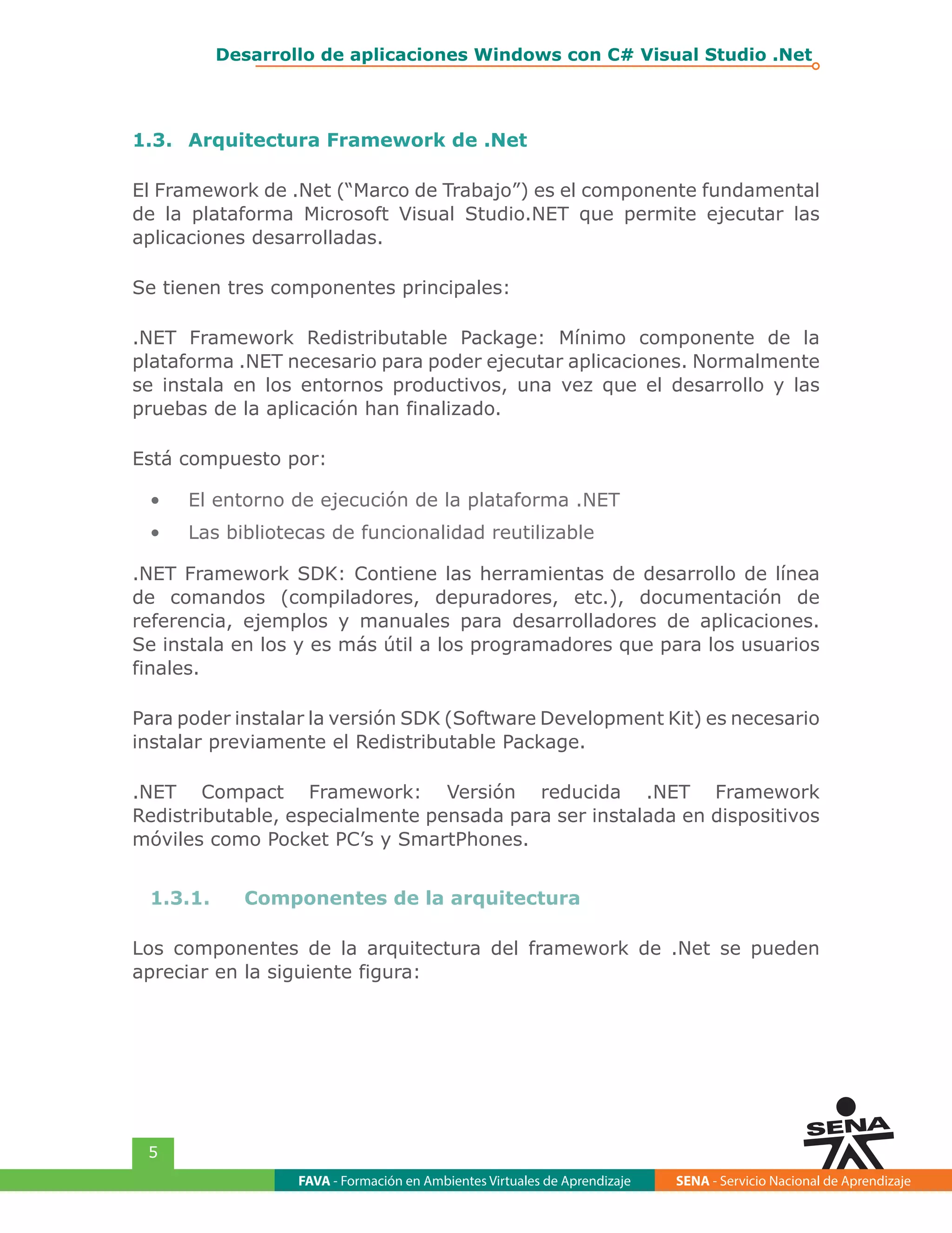 FAVA - Formación en Ambientes Virtuales de Aprendizaje SENA - Servicio Nacional de Aprendizaje
5
Desarrollo de aplicaciones Windows con C# Visual Studio .Net
1.3.	 Arquitectura Framework de .Net
El Framework de .Net (“Marco de Trabajo”) es el componente fundamental
de la plataforma Microsoft Visual Studio.NET que permite ejecutar las
aplicaciones desarrolladas.
Se tienen tres componentes principales:
.NET Framework Redistributable Package: Mínimo componente de la
plataforma .NET necesario para poder ejecutar aplicaciones. Normalmente
se instala en los entornos productivos, una vez que el desarrollo y las
pruebas de la aplicación han finalizado.
Está compuesto por:
•	 El entorno de ejecución de la plataforma .NET
•	 Las bibliotecas de funcionalidad reutilizable
.NET Framework SDK: Contiene las herramientas de desarrollo de línea
de comandos (compiladores, depuradores, etc.), documentación de
referencia, ejemplos y manuales para desarrolladores de aplicaciones.
Se instala en los y es más útil a los programadores que para los usuarios
finales.
Para poder instalar la versión SDK (Software Development Kit) es necesario
instalar previamente el Redistributable Package.
.NET Compact Framework: Versión reducida .NET Framework
Redistributable, especialmente pensada para ser instalada en dispositivos
móviles como Pocket PC’s y SmartPhones.
1.3.1.	 Componentes de la arquitectura
Los componentes de la arquitectura del framework de .Net se pueden
apreciar en la siguiente figura:
 