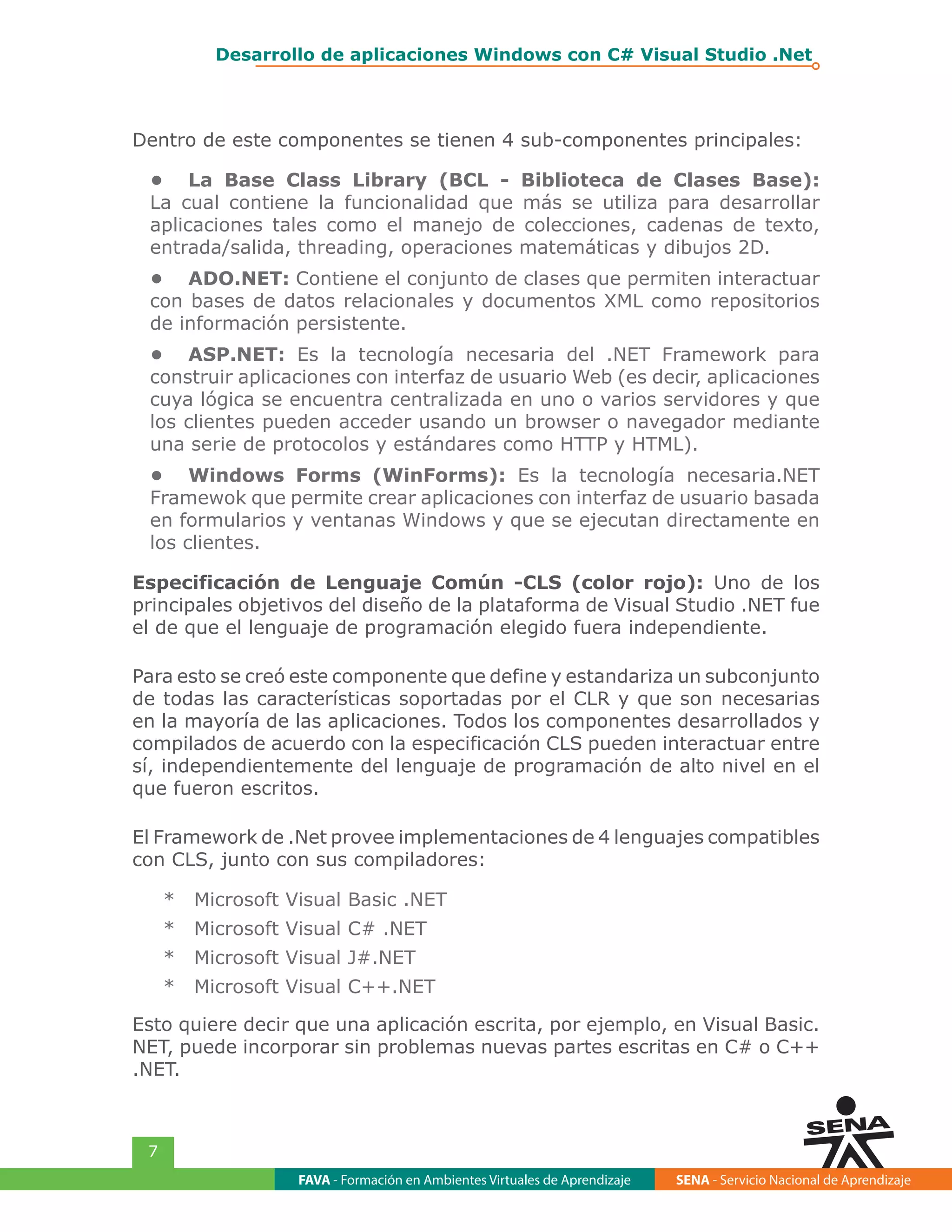 FAVA - Formación en Ambientes Virtuales de Aprendizaje SENA - Servicio Nacional de Aprendizaje
7
Desarrollo de aplicaciones Windows con C# Visual Studio .Net
Dentro de este componentes se tienen 4 sub-componentes principales:
•	 La Base Class Library (BCL - Biblioteca de Clases Base):
La cual contiene la funcionalidad que más se utiliza para desarrollar
aplicaciones tales como el manejo de colecciones, cadenas de texto,
entrada/salida, threading, operaciones matemáticas y dibujos 2D.
•	 ADO.NET: Contiene el conjunto de clases que permiten interactuar
con bases de datos relacionales y documentos XML como repositorios
de información persistente.
•	 ASP.NET: Es la tecnología necesaria del .NET Framework para
construir aplicaciones con interfaz de usuario Web (es decir, aplicaciones
cuya lógica se encuentra centralizada en uno o varios servidores y que
los clientes pueden acceder usando un browser o navegador mediante
una serie de protocolos y estándares como HTTP y HTML).
•	 Windows Forms (WinForms): Es la tecnología necesaria.NET
Framewok que permite crear aplicaciones con interfaz de usuario basada
en formularios y ventanas Windows y que se ejecutan directamente en
los clientes.
Especificación de Lenguaje Común -CLS (color rojo): Uno de los
principales objetivos del diseño de la plataforma de Visual Studio .NET fue
el de que el lenguaje de programación elegido fuera independiente.
Para esto se creó este componente que define y estandariza un subconjunto
de todas las características soportadas por el CLR y que son necesarias
en la mayoría de las aplicaciones. Todos los componentes desarrollados y
compilados de acuerdo con la especificación CLS pueden interactuar entre
sí, independientemente del lenguaje de programación de alto nivel en el
que fueron escritos.
El Framework de .Net provee implementaciones de 4 lenguajes compatibles
con CLS, junto con sus compiladores:
*	 Microsoft Visual Basic .NET
*	 Microsoft Visual C# .NET
*	 Microsoft Visual J#.NET
*	 Microsoft Visual C++.NET
Esto quiere decir que una aplicación escrita, por ejemplo, en Visual Basic.
NET, puede incorporar sin problemas nuevas partes escritas en C# o C++
.NET.
 