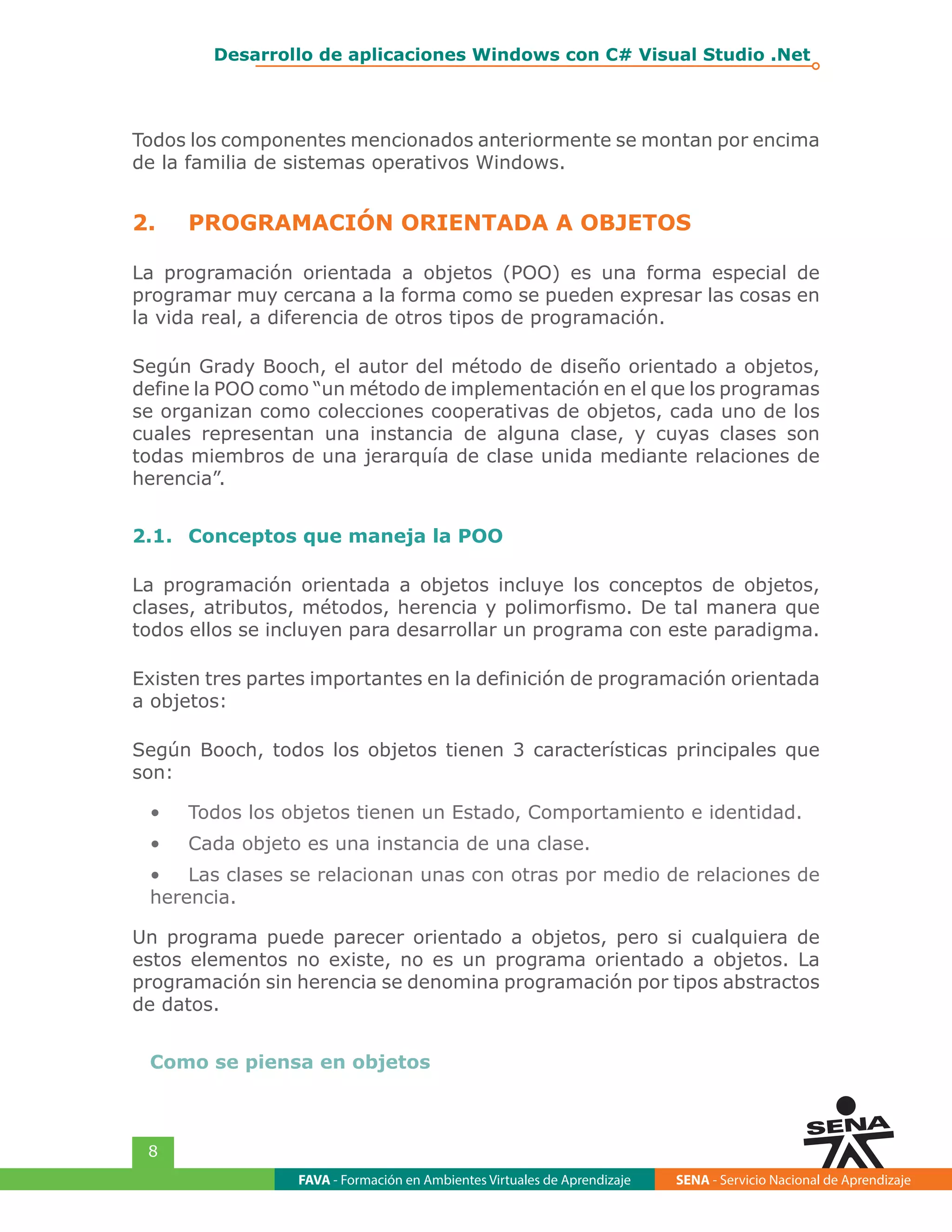 FAVA - Formación en Ambientes Virtuales de Aprendizaje SENA - Servicio Nacional de Aprendizaje
8
Desarrollo de aplicaciones Windows con C# Visual Studio .Net
Todos los componentes mencionados anteriormente se montan por encima
de la familia de sistemas operativos Windows.
2.	 PROGRAMACIÓN ORIENTADA A OBJETOS
La programación orientada a objetos (POO) es una forma especial de
programar muy cercana a la forma como se pueden expresar las cosas en
la vida real, a diferencia de otros tipos de programación.
Según Grady Booch, el autor del método de diseño orientado a objetos,
define la POO como “un método de implementación en el que los programas
se organizan como colecciones cooperativas de objetos, cada uno de los
cuales representan una instancia de alguna clase, y cuyas clases son
todas miembros de una jerarquía de clase unida mediante relaciones de
herencia”.
2.1.	 Conceptos que maneja la POO
La programación orientada a objetos incluye los conceptos de objetos,
clases, atributos, métodos, herencia y polimorfismo. De tal manera que
todos ellos se incluyen para desarrollar un programa con este paradigma.
Existen tres partes importantes en la definición de programación orientada
a objetos:
Según Booch, todos los objetos tienen 3 características principales que
son:
•	 Todos los objetos tienen un Estado, Comportamiento e identidad.
•	 Cada objeto es una instancia de una clase.
•	 Las clases se relacionan unas con otras por medio de relaciones de
herencia.
Un programa puede parecer orientado a objetos, pero si cualquiera de
estos elementos no existe, no es un programa orientado a objetos. La
programación sin herencia se denomina programación por tipos abstractos
de datos.
Como se piensa en objetos
 