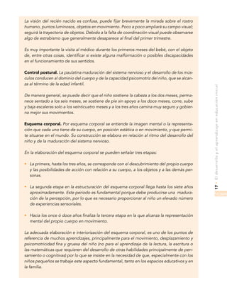 17•Eldesarrolloyelaprendizajeeneducacióninicial
La visión del recién nacido es confusa, puede fijar brevemente la mirada sobre el rostro
humano, puntos luminosos, objetos en movimiento. Poco a poco ampliará su campo visual;
seguirá la trayectoria de objetos. Debido a la falta de coordinación visual puede observarse
algo de estrabismo que generalmente desaparece al final del primer trimestre.
Es muy importante la visita al médico durante los primeros meses del bebé, con el objeto
de, entre otras cosas, identificar si existe alguna malformación o posibles discapacidades
en el funcionamiento de sus sentidos.
Control postural. La paulatina maduración del sistema nervioso y el desarrollo de los mús-
culos conducen al dominio del cuerpo y de la capacidad psicomotriz del niño, que se alcan-
za al término de la edad infantil.
De manera general, se puede decir que el niño sostiene la cabeza a los dos meses, perma-
nece sentado a los seis meses, se sostiene de pie sin apoyo a los doce meses, corre, sube
y baja escaleras solo a los veinticuatro meses y a los tres años camina muy seguro y gobier-
na mejor sus movimientos.
Esquema corporal. Por esquema corporal se entiende la imagen mental o la representa-
ción que cada uno tiene de su cuerpo, en posición estática o en movimiento, y que permi-
te situarse en el mundo. Su construcción se elabora en relación al ritmo del desarrollo del
niño y de la maduración del sistema nervioso.
En la elaboración del esquema corporal se pueden señalar tres etapas:
•	 La primera, hasta los tres años, se corresponde con el descubrimiento del propio cuerpo
y las posibilidades de acción con relación a su cuerpo, a los objetos y a las demás per-
sonas.
•	 La segunda etapa en la estructuración del esquema corporal llega hasta los siete años
aproximadamente. Este periodo es fundamental porque debe producirse una madura-
ción de la percepción, por lo que es necesario proporcionar al niño un elevado número
de experiencias sensoriales.
•	 Hacia los once ó doce años finaliza la tercera etapa en la que alcanza la representación
mental del propio cuerpo en movimiento.
La adecuada elaboración e interiorización del esquema corporal, es uno de los puntos de
referencia de muchos aprendizajes, principalmente para el movimiento, desplazamiento y
psicomotricidad fina y gruesa del niño (no para el aprendizaje de la lectura, la escritura o
las matemáticas que requieren del desarrollo de otras habilidades principalmente de pen-
samiento o cognitivas) por lo que se insiste en la necesidad de que, especialmente con los
niños pequeños se trabaje este aspecto fundamental, tanto en los espacios educativos y en
la familia.
 